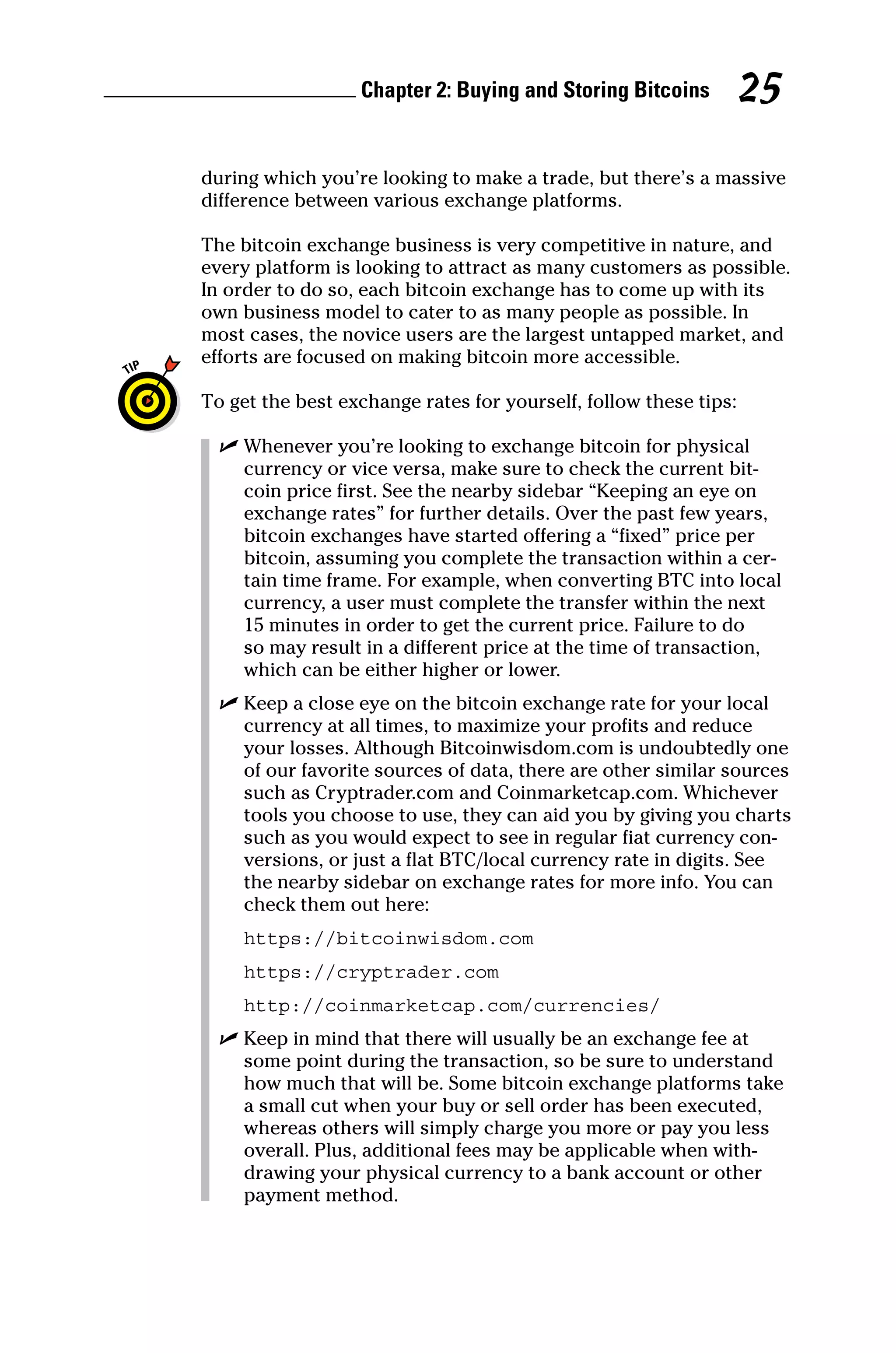 Chapter 2: Buying and Storing Bitcoins 25
during which you’re looking to make a trade, but there’s a massive
difference between various exchange platforms.
The bitcoin exchange business is very competitive in nature, and
every platform is looking to attract as many customers as possible.
In order to do so, each bitcoin exchange has to come up with its
own business model to cater to as many people as possible. In
most cases, the novice users are the largest untapped market, and
efforts are focused on making bitcoin more accessible.
To get the best exchange rates for yourself, follow these tips:
✓
✓ Whenever you’re looking to exchange bitcoin for physical
currency or vice versa, make sure to check the current bit-
coin price first. See the nearby sidebar “Keeping an eye on
exchange rates” for further details. Over the past few years,
bitcoin exchanges have started offering a “fixed” price per
bitcoin, assuming you complete the transaction within a cer-
tain time frame. For example, when converting BTC into local
currency, a user must complete the transfer within the next
15 minutes in order to get the current price. Failure to do
so may result in a different price at the time of transaction,
which can be either higher or lower.
✓
✓ Keep a close eye on the bitcoin exchange rate for your local
currency at all times, to maximize your profits and reduce
your losses. Although Bitcoinwisdom.com is undoubtedly one
of our favorite sources of data, there are other similar sources
such as Cryptrader.com and Coinmarketcap.com. Whichever
tools you choose to use, they can aid you by giving you charts
such as you would expect to see in regular fiat currency con-
versions, or just a flat BTC/local currency rate in digits. See
the nearby sidebar on exchange rates for more info. You can
check them out here:
https://bitcoinwisdom.com
https://cryptrader.com
http://coinmarketcap.com/currencies/
✓
✓ Keep in mind that there will usually be an exchange fee at
some point during the transaction, so be sure to understand
how much that will be. Some bitcoin exchange platforms take
a small cut when your buy or sell order has been executed,
whereas others will simply charge you more or pay you less
overall. Plus, additional fees may be applicable when with-
drawing your physical currency to a bank account or other
payment method.
 