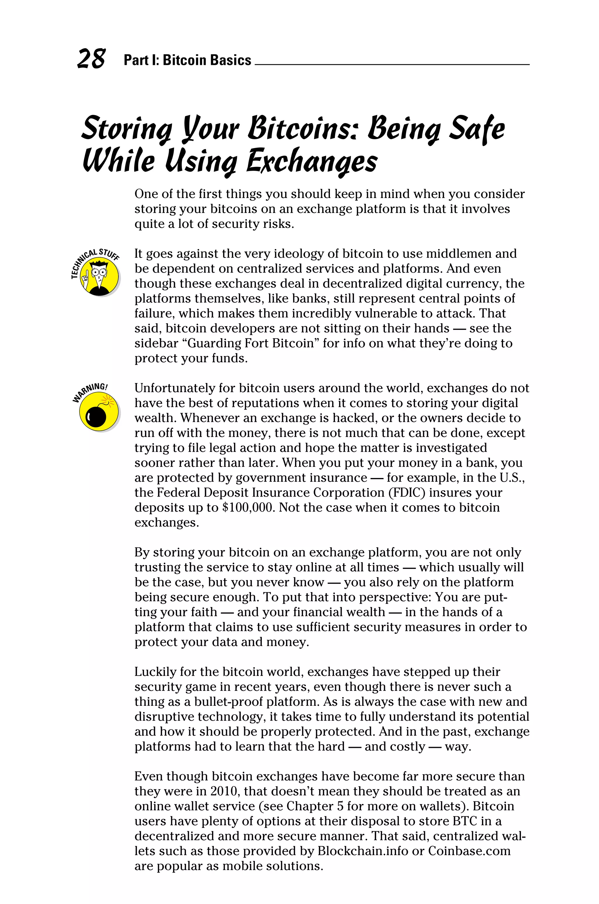 Part I: Bitcoin Basics 
28
Storing Your Bitcoins: Being Safe
While Using Exchanges
One of the first things you should keep in mind when you consider
storing your bitcoins on an exchange platform is that it involves
quite a lot of security risks.
It goes against the very ideology of bitcoin to use middlemen and
be dependent on centralized services and platforms. And even
though these exchanges deal in decentralized digital currency, the
platforms themselves, like banks, still represent central points of
failure, which makes them incredibly vulnerable to attack. That
said, bitcoin developers are not sitting on their hands — see the
sidebar “Guarding Fort Bitcoin” for info on what they’re doing to
protect your funds.
Unfortunately for bitcoin users around the world, exchanges do not
have the best of reputations when it comes to storing your digital
wealth. Whenever an exchange is hacked, or the owners decide to
run off with the money, there is not much that can be done, except
trying to file legal action and hope the matter is ­
investigated
sooner rather than later. When you put your money in a bank, you
are protected by government insurance — for example, in the U.S.,
the Federal Deposit Insurance Corporation (FDIC) insures your
deposits up to $100,000. Not the case when it comes to bitcoin
exchanges.
By storing your bitcoin on an exchange platform, you are not only
trusting the service to stay online at all times — which usually will
be the case, but you never know — you also rely on the platform
being secure enough. To put that into perspective: You are put-
ting your faith — and your financial wealth — in the hands of a
platform that claims to use sufficient security measures in order to
protect your data and money.
Luckily for the bitcoin world, exchanges have stepped up their
security game in recent years, even though there is never such a
thing as a bullet‐proof platform. As is always the case with new and
disruptive technology, it takes time to fully understand its potential
and how it should be properly protected. And in the past, exchange
platforms had to learn that the hard — and costly — way.
Even though bitcoin exchanges have become far more secure than
they were in 2010, that doesn’t mean they should be treated as an
online wallet service (see Chapter 5 for more on wallets). Bitcoin
users have plenty of options at their disposal to store BTC in a
decentralized and more secure manner. That said, centralized wal-
lets such as those provided by Blockchain.info or Coinbase.com
are popular as mobile solutions.
 