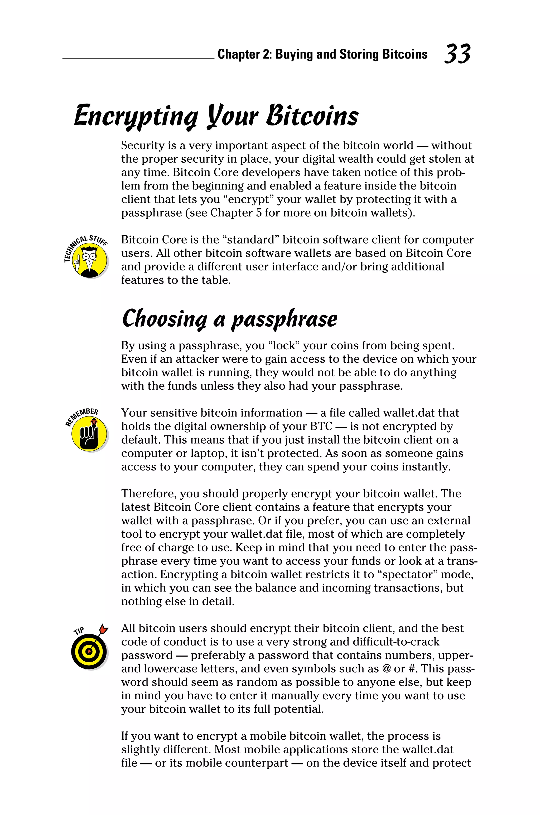 Chapter 2: Buying and Storing Bitcoins 33
Encrypting Your Bitcoins
Security is a very important aspect of the bitcoin world — without
the proper security in place, your digital wealth could get stolen at
any time. Bitcoin Core developers have taken notice of this prob-
lem from the beginning and enabled a feature inside the bitcoin
client that lets you “encrypt” your wallet by protecting it with a
passphrase (see Chapter 5 for more on bitcoin wallets).
Bitcoin Core is the “standard” bitcoin software client for computer
users. All other bitcoin software wallets are based on Bitcoin Core
and provide a different user interface and/or bring additional
­
features to the table.
Choosing a passphrase
By using a passphrase, you “lock” your coins from being spent.
Even if an attacker were to gain access to the device on which your
bitcoin wallet is running, they would not be able to do anything
with the funds unless they also had your passphrase.
Your sensitive bitcoin information — a file called wallet.dat that
holds the digital ownership of your BTC — is not encrypted by
default. This means that if you just install the bitcoin client on a
computer or laptop, it isn’t protected. As soon as someone gains
access to your computer, they can spend your coins instantly.
Therefore, you should properly encrypt your bitcoin wallet. The
latest Bitcoin Core client contains a feature that encrypts your
wallet with a passphrase. Or if you prefer, you can use an external
tool to encrypt your wallet.dat file, most of which are completely
free of charge to use. Keep in mind that you need to enter the pass-
phrase every time you want to access your funds or look at a trans-
action. Encrypting a bitcoin wallet restricts it to “spectator” mode,
in which you can see the balance and incoming transactions, but
nothing else in detail.
All bitcoin users should encrypt their bitcoin client, and the best
code of conduct is to use a very strong and difficult‐to‐crack
password — preferably a password that contains numbers, upper‐
and lowercase letters, and even symbols such as @ or #. This pass-
word should seem as random as possible to anyone else, but keep
in mind you have to enter it manually every time you want to use
your bitcoin wallet to its full potential.
If you want to encrypt a mobile bitcoin wallet, the process is
slightly different. Most mobile applications store the wallet.dat
file — or its mobile counterpart — on the device itself and protect
 