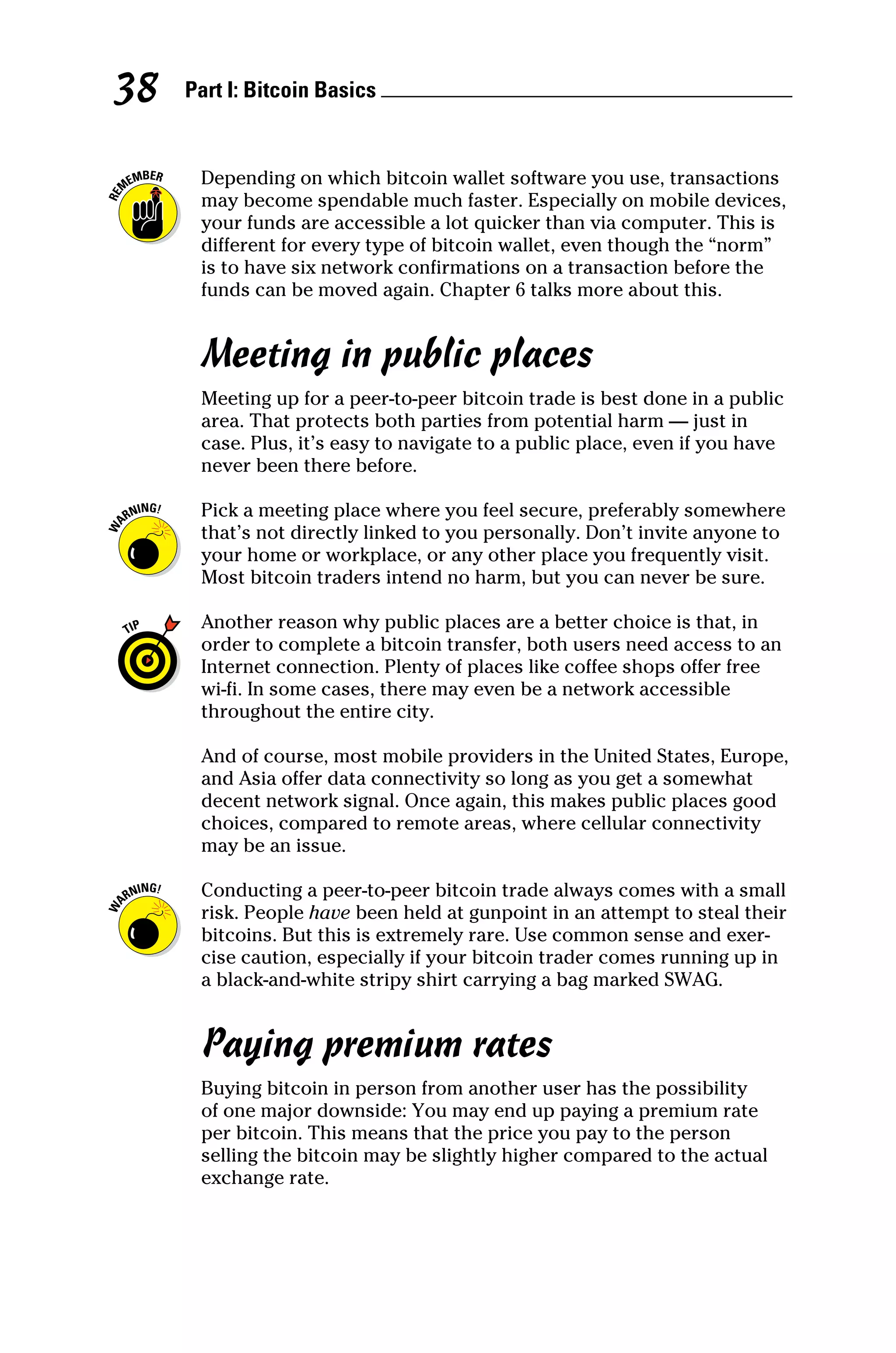 Part I: Bitcoin Basics 
38
Depending on which bitcoin wallet software you use, transactions
may become spendable much faster. Especially on mobile devices,
your funds are accessible a lot quicker than via computer. This is
different for every type of bitcoin wallet, even though the “norm”
is to have six network confirmations on a transaction before the
funds can be moved again. Chapter 6 talks more about this.
Meeting in public places
Meeting up for a peer‐to‐peer bitcoin trade is best done in a public
area. That protects both parties from potential harm — just in
case. Plus, it’s easy to navigate to a public place, even if you have
never been there before.
Pick a meeting place where you feel secure, preferably somewhere
that’s not directly linked to you personally. Don’t invite anyone to
your home or workplace, or any other place you frequently visit.
Most bitcoin traders intend no harm, but you can never be sure.
Another reason why public places are a better choice is that, in
order to complete a bitcoin transfer, both users need access to an
Internet connection. Plenty of places like coffee shops offer free
wi‐fi. In some cases, there may even be a network accessible
throughout the entire city.
And of course, most mobile providers in the United States, Europe,
and Asia offer data connectivity so long as you get a somewhat
decent network signal. Once again, this makes public places good
choices, compared to remote areas, where cellular connectivity
may be an issue.
Conducting a peer‐to‐peer bitcoin trade always comes with a small
risk. People have been held at gunpoint in an attempt to steal their
bitcoins. But this is extremely rare. Use common sense and exer-
cise caution, especially if your bitcoin trader comes running up in
a black-and-white stripy shirt carrying a bag marked SWAG.
Paying premium rates
Buying bitcoin in person from another user has the possibility
of one major downside: You may end up paying a premium rate
per bitcoin. This means that the price you pay to the person
­
selling the bitcoin may be slightly higher compared to the actual
exchange rate.
 