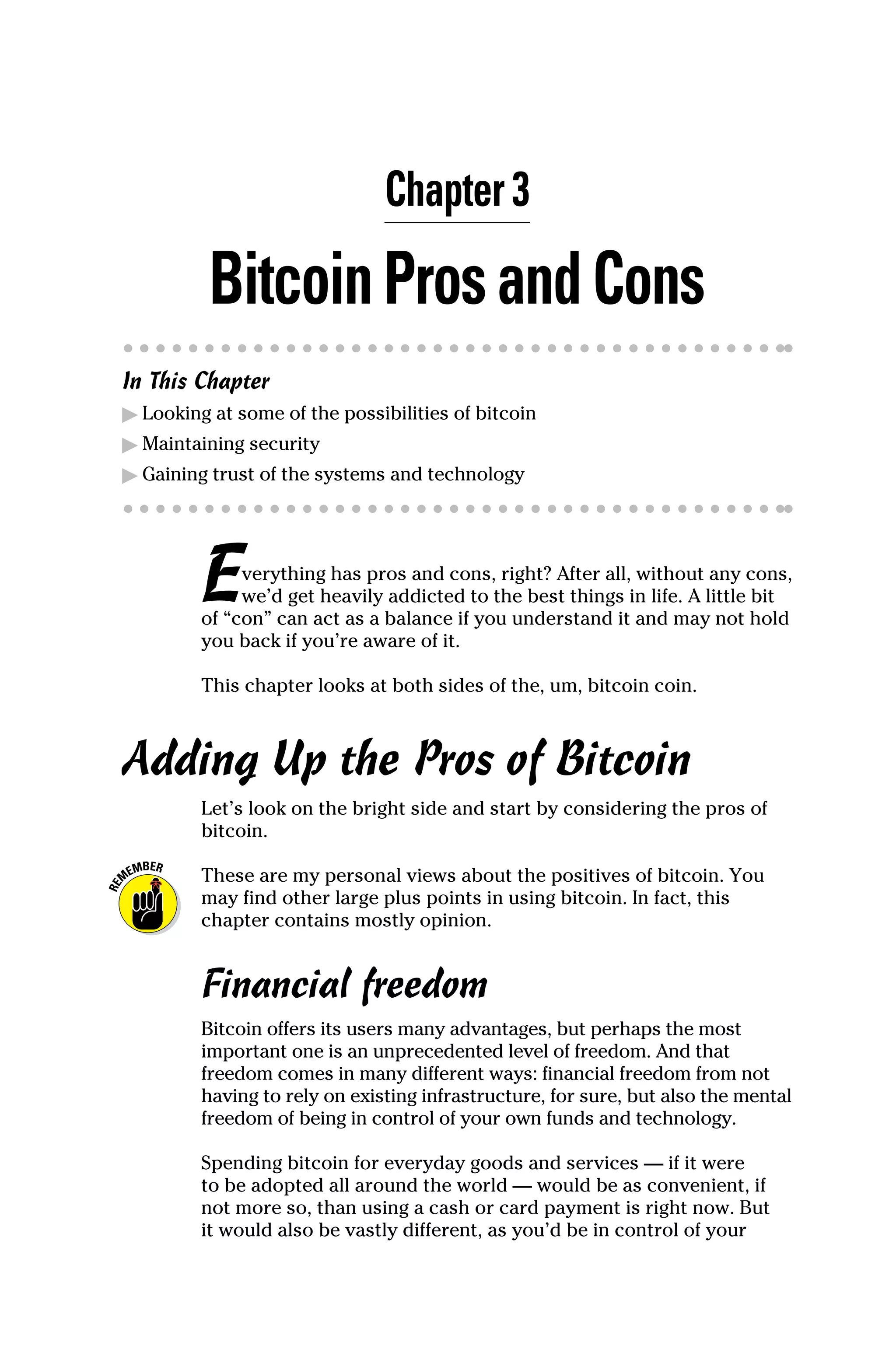 Chapter 3
BitcoinProsandCons
In This Chapter
▶
▶ Looking at some of the possibilities of bitcoin
▶
▶ Maintaining security
▶
▶ Gaining trust of the systems and technology
Everything has pros and cons, right? After all, without any cons,
we’d get heavily addicted to the best things in life. A little bit
of “con” can act as a balance if you understand it and may not hold
you back if you’re aware of it.
This chapter looks at both sides of the, um, bitcoin coin.
Adding Up the Pros of Bitcoin
Let’s look on the bright side and start by considering the pros of
bitcoin.
These are my personal views about the positives of bitcoin. You
may find other large plus points in using bitcoin. In fact, this
­
chapter contains mostly opinion.
Financial freedom
Bitcoin offers its users many advantages, but perhaps the most
important one is an unprecedented level of freedom. And that
freedom comes in many different ways: financial freedom from not
having to rely on existing infrastructure, for sure, but also the mental
freedom of being in control of your own funds and technology.
Spending bitcoin for everyday goods and services — if it were
to be adopted all around the world — would be as convenient, if
not more so, than using a cash or card payment is right now. But
it would also be vastly different, as you’d be in control of your
 