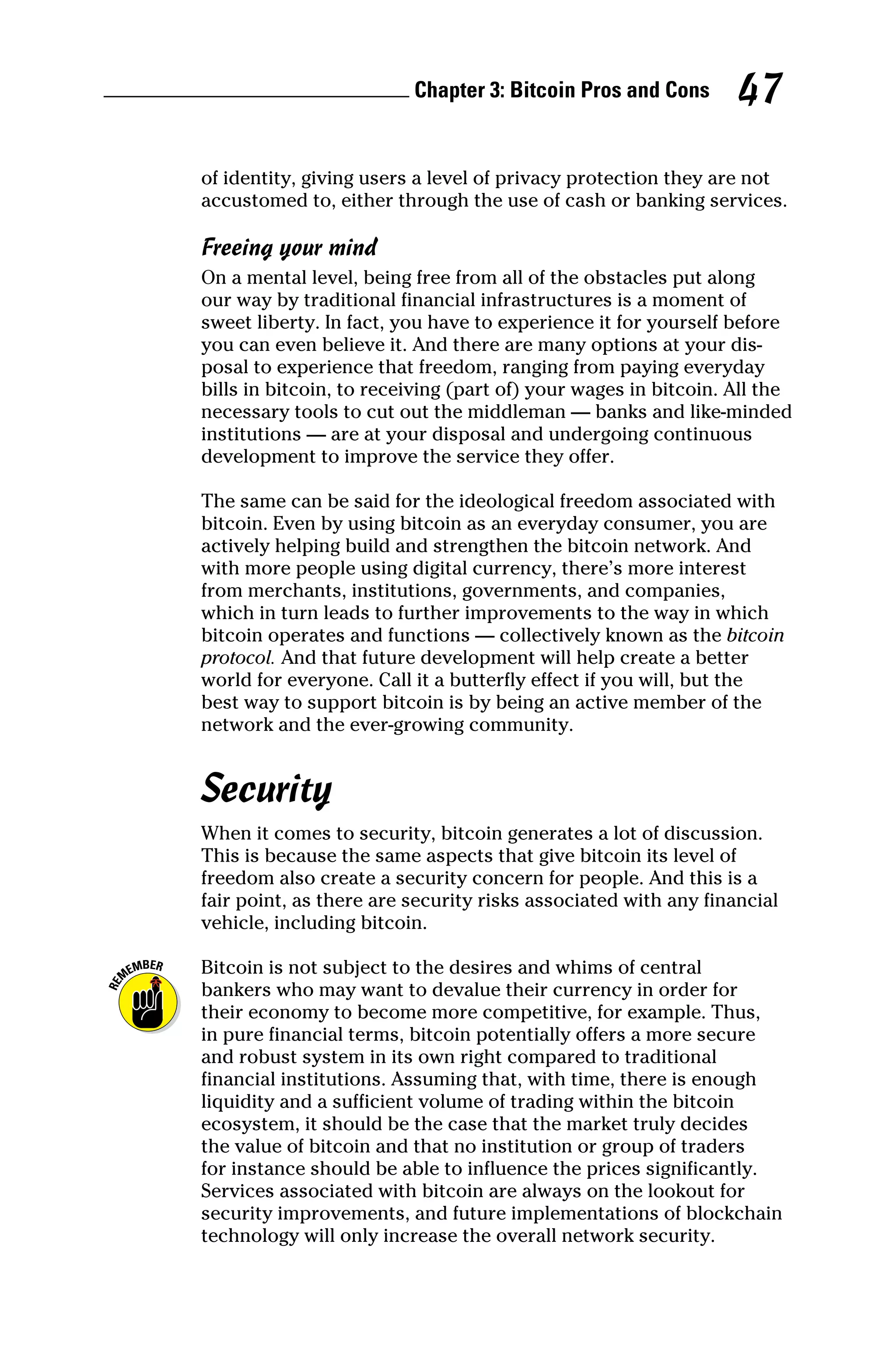 Chapter 3: Bitcoin Pros and Cons 47
of identity, giving users a level of privacy protection they are not
accustomed to, either through the use of cash or banking services.
Freeing your mind
On a mental level, being free from all of the obstacles put along
our way by traditional financial infrastructures is a moment of
sweet liberty. In fact, you have to experience it for yourself before
you can even believe it. And there are many options at your dis-
posal to experience that freedom, ranging from paying everyday
bills in bitcoin, to receiving (part of) your wages in bitcoin. All the
­
necessary tools to cut out the middleman — banks and like‐minded
­
institutions — are at your disposal and undergoing continuous
development to improve the service they offer.
The same can be said for the ideological freedom associated with
bitcoin. Even by using bitcoin as an everyday consumer, you are
actively helping build and strengthen the bitcoin network. And
with more people using digital currency, there’s more ­
interest
from merchants, institutions, governments, and companies,
which in turn leads to further improvements to the way in which
­
bitcoin operates and functions — collectively known as the bitcoin
­protocol. And that future development will help create a better
world for everyone. Call it a butterfly effect if you will, but the
best way to support bitcoin is by being an active member of the
­
network and the ever‐growing community.
Security
When it comes to security, bitcoin generates a lot of discussion.
This is because the same aspects that give bitcoin its level of
freedom also create a security concern for people. And this is a
fair point, as there are security risks associated with any financial
vehicle, including bitcoin.
Bitcoin is not subject to the desires and whims of central
­
bankers who may want to devalue their currency in order for
their ­
economy to become more competitive, for example. Thus,
in pure financial terms, bitcoin potentially offers a more secure
and robust system in its own right compared to traditional
financial ­
institutions. Assuming that, with time, there is enough
liquidity and a sufficient volume of trading within the bitcoin
ecosystem, it should be the case that the market truly decides
the value of ­
bitcoin and that no institution or group of traders
for instance should be able to influence the prices significantly.
Services ­
associated with bitcoin are always on the lookout for
security improvements, and future implementations of blockchain
­
technology will only increase the overall network security.
 