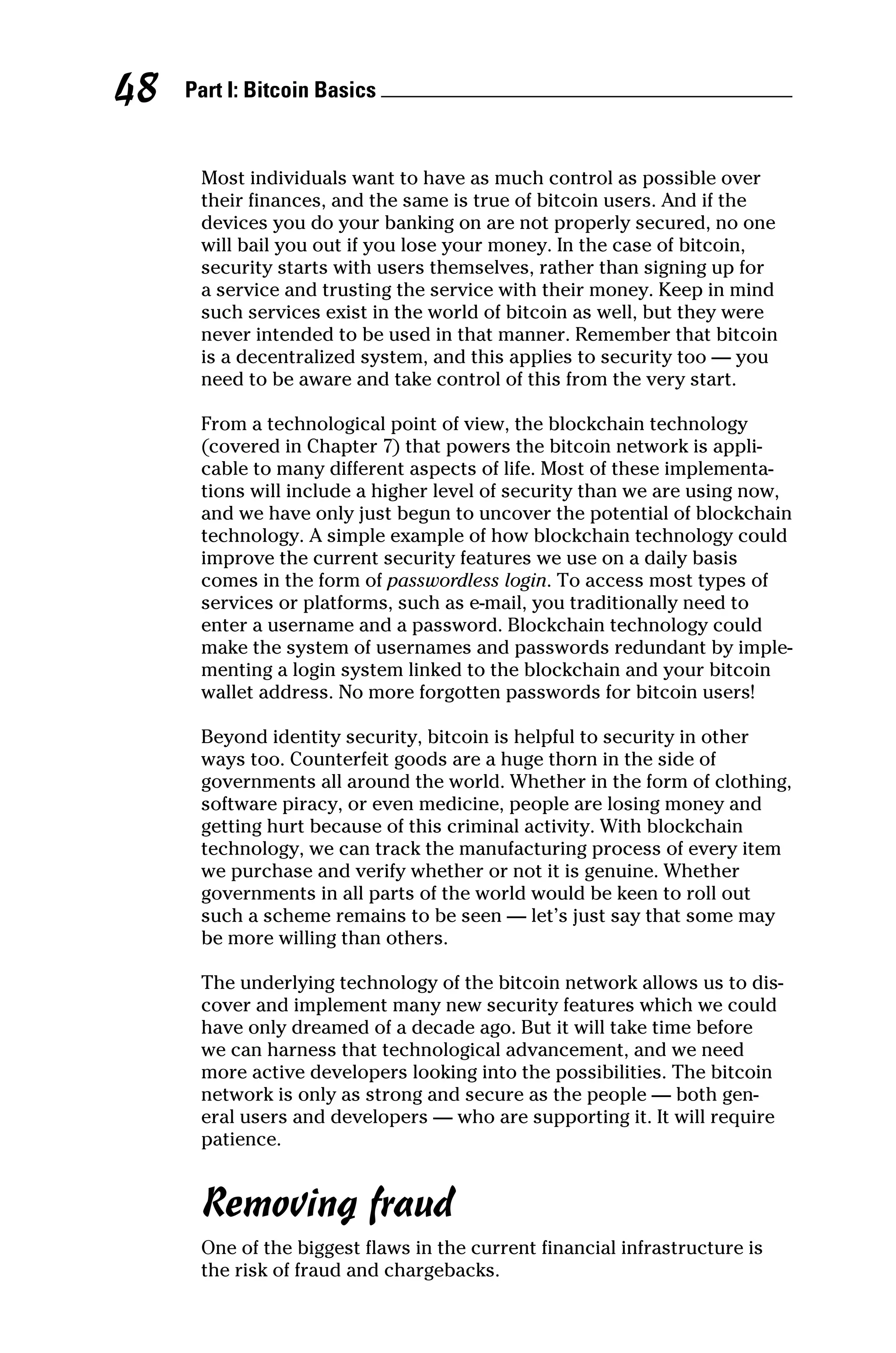 Part I: Bitcoin Basics 
48
Most individuals want to have as much control as possible over
their finances, and the same is true of bitcoin users. And if the
devices you do your banking on are not properly secured, no one
will bail you out if you lose your money. In the case of bitcoin,
security starts with users themselves, rather than signing up for
a service and trusting the service with their money. Keep in mind
such services exist in the world of bitcoin as well, but they were
never intended to be used in that manner. Remember that bitcoin
is a decentralized system, and this applies to security too — you
need to be aware and take control of this from the very start.
From a technological point of view, the blockchain technology
(covered in Chapter 7) that powers the bitcoin network is appli-
cable to many different aspects of life. Most of these implementa-
tions will include a higher level of security than we are using now,
and we have only just begun to uncover the potential of blockchain
technology. A simple example of how blockchain technology could
improve the current security features we use on a daily basis
comes in the form of passwordless login. To access most types of
services or platforms, such as e-mail, you traditionally need to
enter a username and a password. Blockchain technology could
make the system of usernames and passwords redundant by imple-
menting a login system linked to the blockchain and your bitcoin
wallet address. No more forgotten passwords for bitcoin users!
Beyond identity security, bitcoin is helpful to security in other
ways too. Counterfeit goods are a huge thorn in the side of
­
governments all around the world. Whether in the form of ­
clothing,
software piracy, or even medicine, people are losing money and
getting hurt because of this criminal activity. With blockchain
technology, we can track the manufacturing process of every item
we purchase and verify whether or not it is genuine. Whether
­
governments in all parts of the world would be keen to roll out
such a scheme remains to be seen — let’s just say that some may
be more willing than others.
The underlying technology of the bitcoin network allows us to dis-
cover and implement many new security features which we could
have only dreamed of a decade ago. But it will take time before
we can harness that technological advancement, and we need
more active developers looking into the possibilities. The bitcoin
network is only as strong and secure as the people — both gen-
eral users and developers — who are supporting it. It will require
patience.
Removing fraud
One of the biggest flaws in the current financial infrastructure is
the risk of fraud and chargebacks.
 