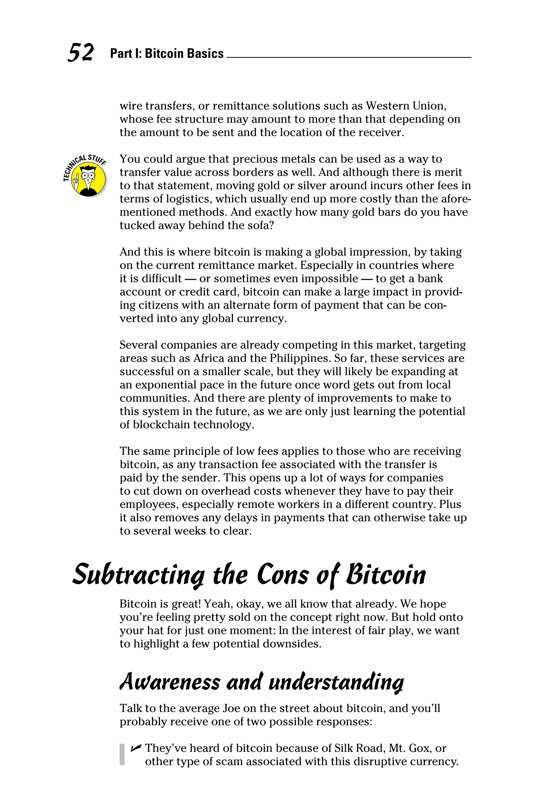 Part I: Bitcoin Basics 
52
wire transfers, or remittance solutions such as Western Union,
whose fee structure may amount to more than that depending on
the amount to be sent and the location of the receiver.
You could argue that precious metals can be used as a way to
transfer value across borders as well. And although there is merit
to that statement, moving gold or silver around incurs other fees in
terms of logistics, which usually end up more costly than the afore-
mentioned methods. And exactly how many gold bars do you have
tucked away behind the sofa?
And this is where bitcoin is making a global impression, by taking
on the current remittance market. Especially in countries where
it is difficult — or sometimes even impossible — to get a bank
account or credit card, bitcoin can make a large impact in provid-
ing citizens with an alternate form of payment that can be con-
verted into any global currency.
Several companies are already competing in this market, targeting
areas such as Africa and the Philippines. So far, these services are
successful on a smaller scale, but they will likely be expanding at
an exponential pace in the future once word gets out from local
communities. And there are plenty of improvements to make to
this system in the future, as we are only just learning the potential
of blockchain technology.
The same principle of low fees applies to those who are ­
receiving
bitcoin, as any transaction fee associated with the transfer is
paid by the sender. This opens up a lot of ways for companies
to cut down on overhead costs whenever they have to pay their
­
employees, especially remote workers in a different country. Plus
it also removes any delays in payments that can otherwise take up
to several weeks to clear.
Subtracting the Cons of Bitcoin
Bitcoin is great! Yeah, okay, we all know that already. We hope
you’re feeling pretty sold on the concept right now. But hold onto
your hat for just one moment: In the interest of fair play, we want
to highlight a few potential downsides.
Awareness and understanding
Talk to the average Joe on the street about bitcoin, and you’ll
probably receive one of two possible responses:
✓
✓ They’ve heard of bitcoin because of Silk Road, Mt. Gox, or
other type of scam associated with this disruptive currency.
 