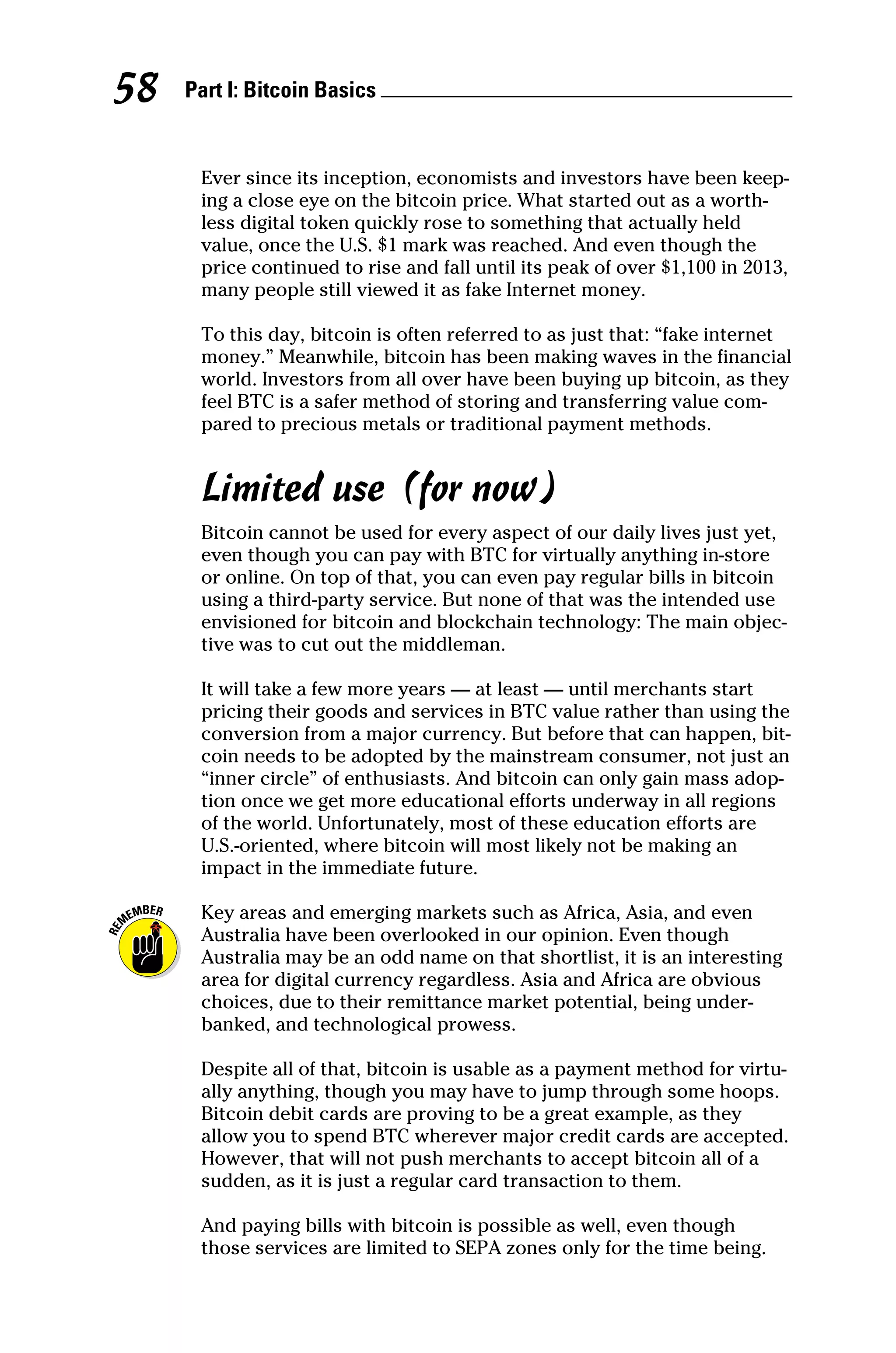Part I: Bitcoin Basics 
58
Ever since its inception, economists and investors have been keep-
ing a close eye on the bitcoin price. What started out as a worth-
less digital token quickly rose to something that actually held
value, once the U.S. $1 mark was reached. And even though the
price continued to rise and fall until its peak of over $1,100 in 2013,
many people still viewed it as fake Internet money.
To this day, bitcoin is often referred to as just that: “fake internet
money.” Meanwhile, bitcoin has been making waves in the financial
world. Investors from all over have been buying up bitcoin, as they
feel BTC is a safer method of storing and transferring value com-
pared to precious metals or traditional payment methods.
Limited use (for now)
Bitcoin cannot be used for every aspect of our daily lives just yet,
even though you can pay with BTC for virtually anything in‐store
or online. On top of that, you can even pay regular bills in bitcoin
using a third‐party service. But none of that was the intended use
envisioned for bitcoin and blockchain technology: The main objec-
tive was to cut out the middleman.
It will take a few more years — at least — until merchants start
pricing their goods and services in BTC value rather than using the
conversion from a major currency. But before that can happen, bit-
coin needs to be adopted by the mainstream consumer, not just an
“inner circle” of enthusiasts. And bitcoin can only gain mass adop-
tion once we get more educational efforts underway in all regions
of the world. Unfortunately, most of these education efforts are
U.S.‐oriented, where bitcoin will most likely not be making an
impact in the immediate future.
Key areas and emerging markets such as Africa, Asia, and even
Australia have been overlooked in our opinion. Even though
Australia may be an odd name on that shortlist, it is an interesting
area for digital currency regardless. Asia and Africa are obvious
choices, due to their remittance market potential, being under-
banked, and technological prowess.
Despite all of that, bitcoin is usable as a payment method for virtu-
ally anything, though you may have to jump through some hoops.
Bitcoin debit cards are proving to be a great example, as they
allow you to spend BTC wherever major credit cards are accepted.
However, that will not push merchants to accept bitcoin all of a
sudden, as it is just a regular card transaction to them.
And paying bills with bitcoin is possible as well, even though
those services are limited to SEPA zones only for the time being.
 