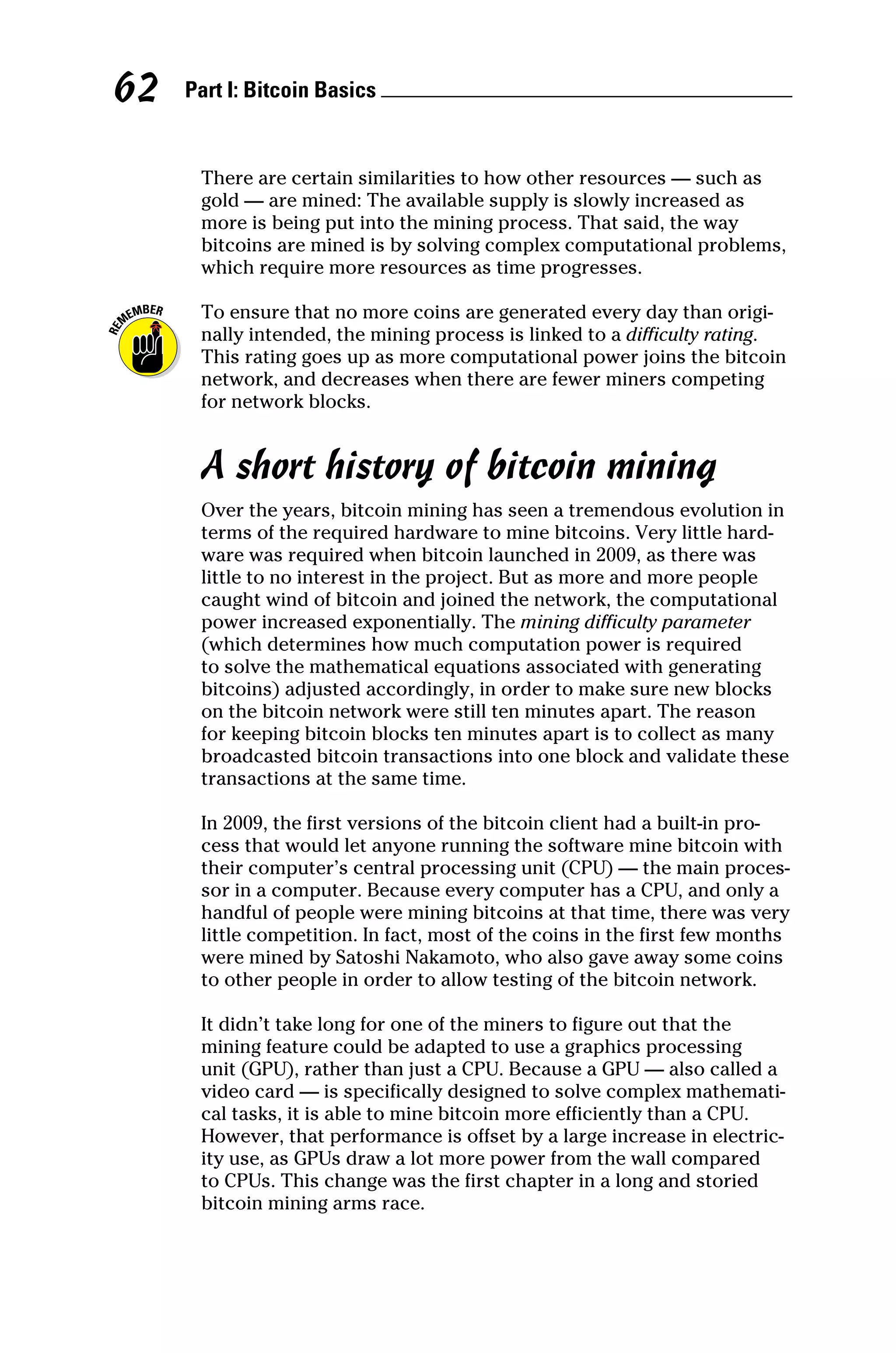 Part I: Bitcoin Basics 
62
There are certain similarities to how other resources — such as
gold — are mined: The available supply is slowly increased as
more is being put into the mining process. That said, the way
­
bitcoins are mined is by solving complex computational problems,
which require more resources as time progresses.
To ensure that no more coins are generated every day than origi-
nally intended, the mining process is linked to a difficulty rating.
This rating goes up as more computational power joins the bitcoin
network, and decreases when there are fewer miners competing
for network blocks.
A short history of bitcoin mining
Over the years, bitcoin mining has seen a tremendous evolution in
terms of the required hardware to mine bitcoins. Very little hard-
ware was required when bitcoin launched in 2009, as there was
little to no interest in the project. But as more and more people
caught wind of bitcoin and joined the network, the computational
power increased exponentially. The mining difficulty parameter
(which determines how much computation power is required
to solve the mathematical equations associated with generating
bitcoins) adjusted accordingly, in order to make sure new blocks
on the bitcoin network were still ten minutes apart. The reason
for keeping bitcoin blocks ten minutes apart is to collect as many
broadcasted bitcoin transactions into one block and validate these
transactions at the same time.
In 2009, the first versions of the bitcoin client had a built‐in pro-
cess that would let anyone running the software mine bitcoin with
their computer’s central processing unit (CPU) — the main proces-
sor in a computer. Because every computer has a CPU, and only a
handful of people were mining bitcoins at that time, there was very
little competition. In fact, most of the coins in the first few months
were mined by Satoshi Nakamoto, who also gave away some coins
to other people in order to allow testing of the bitcoin network.
It didn’t take long for one of the miners to figure out that the
mining feature could be adapted to use a graphics processing
unit (GPU), rather than just a CPU. Because a GPU — also called a
video card — is specifically designed to solve complex mathemati-
cal tasks, it is able to mine bitcoin more efficiently than a CPU.
However, that performance is offset by a large increase in electric-
ity use, as GPUs draw a lot more power from the wall compared
to CPUs. This change was the first chapter in a long and storied
bitcoin mining arms race.
 