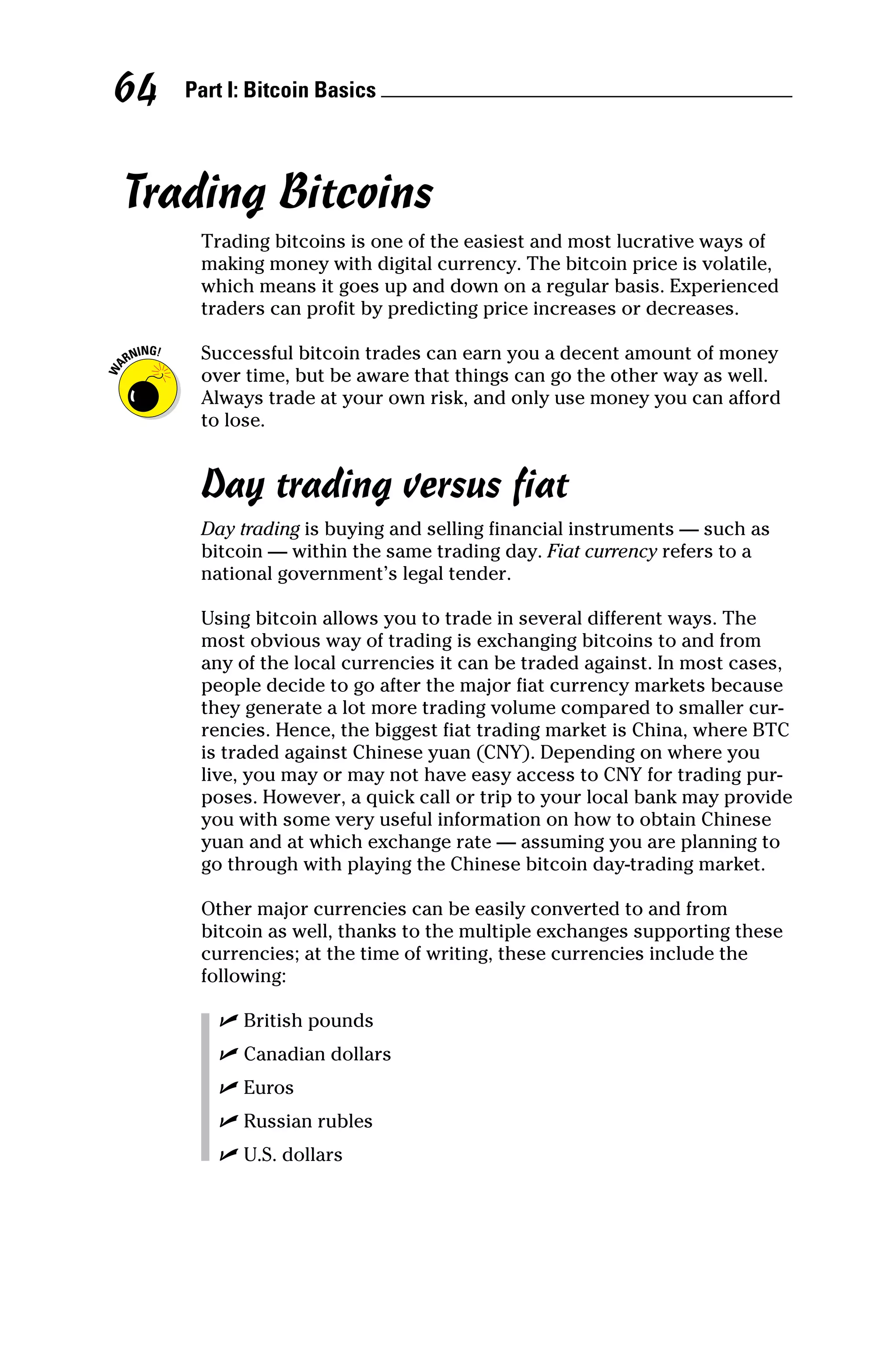 Part I: Bitcoin Basics 
64
Trading Bitcoins
Trading bitcoins is one of the easiest and most lucrative ways of
making money with digital currency. The bitcoin price is volatile,
which means it goes up and down on a regular basis. Experienced
traders can profit by predicting price increases or decreases.
Successful bitcoin trades can earn you a decent amount of money
over time, but be aware that things can go the other way as well.
Always trade at your own risk, and only use money you can afford
to lose.
Day trading versus fiat
Day trading is buying and selling financial instruments — such as
bitcoin — within the same trading day. Fiat currency refers to a
national government’s legal tender.
Using bitcoin allows you to trade in several different ways. The
most obvious way of trading is exchanging bitcoins to and from
any of the local currencies it can be traded against. In most cases,
people decide to go after the major fiat currency markets because
they generate a lot more trading volume compared to smaller cur-
rencies. Hence, the biggest fiat trading market is China, where BTC
is traded against Chinese yuan (CNY). Depending on where you
live, you may or may not have easy access to CNY for ­
trading pur-
poses. However, a quick call or trip to your local bank may provide
you with some very useful information on how to obtain Chinese
yuan and at which exchange rate — assuming you are planning to
go through with playing the Chinese bitcoin day-­
trading market.
Other major currencies can be easily converted to and from
­
bitcoin as well, thanks to the multiple exchanges supporting these
currencies; at the time of writing, these currencies include the
­following:
✓
✓ British pounds
✓
✓ Canadian dollars
✓
✓ Euros
✓
✓ Russian rubles
✓
✓ U.S. dollars
 