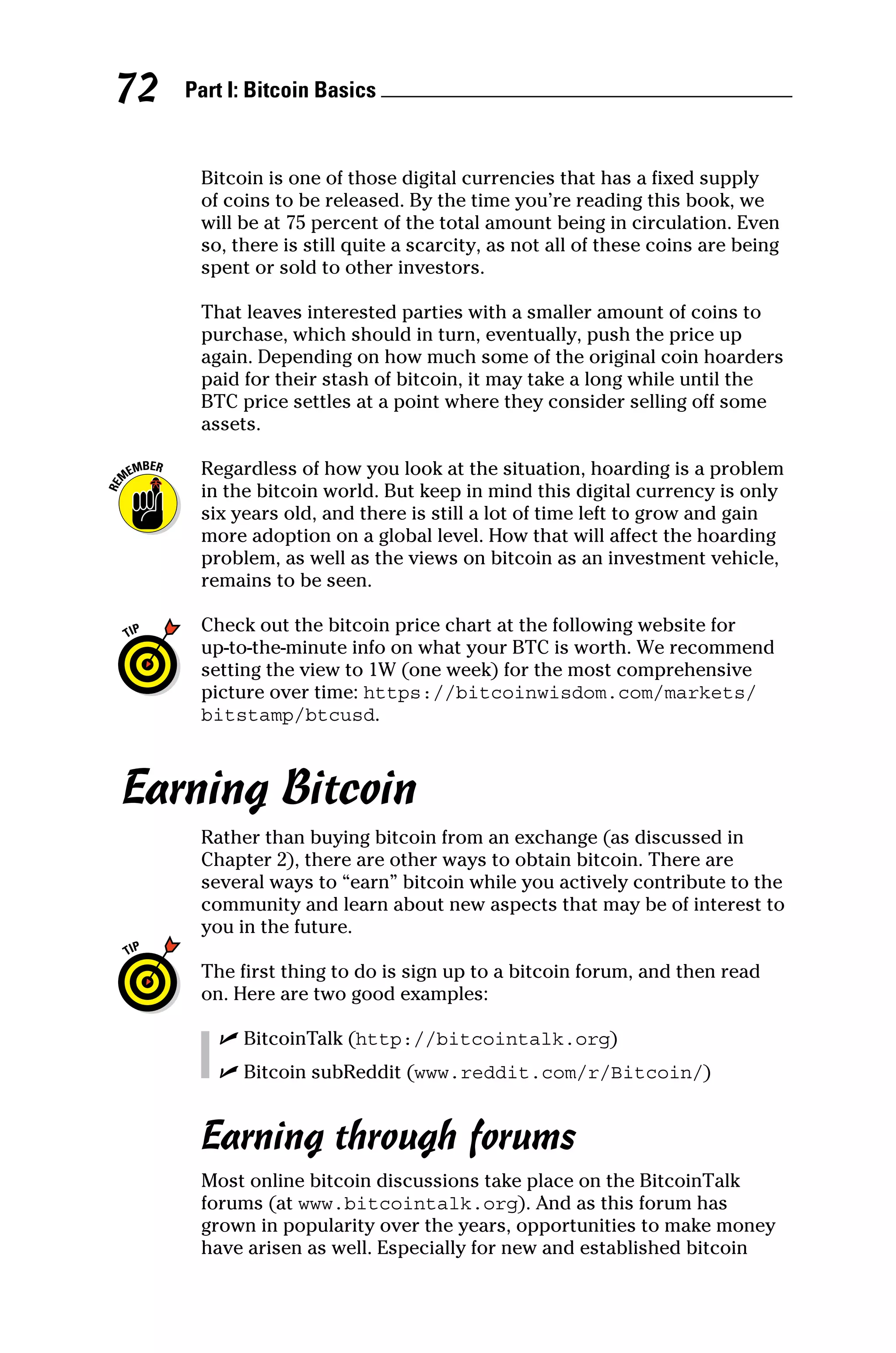 Part I: Bitcoin Basics 
72
Bitcoin is one of those digital currencies that has a fixed supply
of coins to be released. By the time you’re reading this book, we
will be at 75 percent of the total amount being in circulation. Even
so, there is still quite a scarcity, as not all of these coins are being
spent or sold to other investors.
That leaves interested parties with a smaller amount of coins to
purchase, which should in turn, eventually, push the price up
again. Depending on how much some of the original coin hoarders
paid for their stash of bitcoin, it may take a long while until the
BTC price settles at a point where they consider selling off some
assets.
Regardless of how you look at the situation, hoarding is a problem
in the bitcoin world. But keep in mind this digital currency is only
six years old, and there is still a lot of time left to grow and gain
more adoption on a global level. How that will affect the hoarding
problem, as well as the views on bitcoin as an investment vehicle,
remains to be seen.
Check out the bitcoin price chart at the following website for
up‐to‐the‐minute info on what your BTC is worth. We recommend
setting the view to 1W (one week) for the most comprehensive
picture over time: https://bitcoinwisdom.com/markets/
bitstamp/btcusd.
Earning Bitcoin
Rather than buying bitcoin from an exchange (as discussed in
Chapter 2), there are other ways to obtain bitcoin. There are
­
several ways to “earn” bitcoin while you actively contribute to the
community and learn about new aspects that may be of interest to
you in the future.
The first thing to do is sign up to a bitcoin forum, and then read
on. Here are two good examples:
✓
✓ BitcoinTalk (http://bitcointalk.org)
✓
✓ Bitcoin subReddit (www.reddit.com/r/Bitcoin/)
Earning through forums
Most online bitcoin discussions take place on the BitcoinTalk
forums (at www.bitcointalk.org). And as this forum has
grown in popularity over the years, opportunities to make money
have arisen as well. Especially for new and established bitcoin
 
