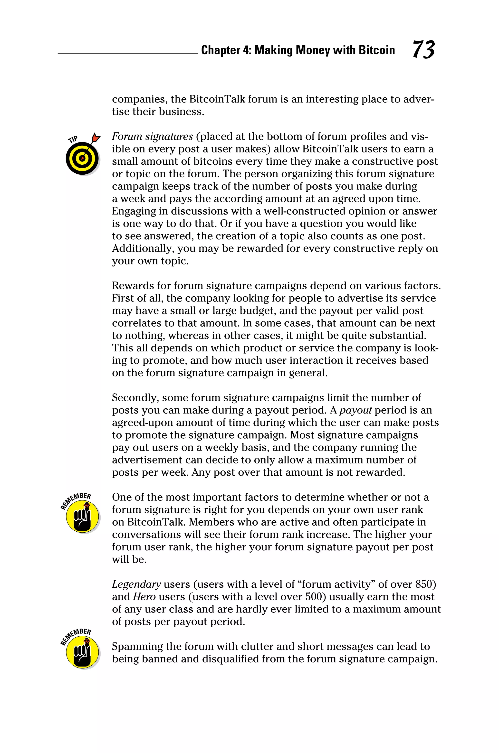 Chapter 4: Making Money with Bitcoin 73
­
companies, the BitcoinTalk forum is an interesting place to adver-
tise their business.
Forum signatures (placed at the bottom of forum profiles and vis-
ible on every post a user makes) allow BitcoinTalk users to earn a
small amount of bitcoins every time they make a constructive post
or topic on the forum. The person organizing this forum signature
campaign keeps track of the number of posts you make during
a week and pays the according amount at an agreed upon time.
Engaging in discussions with a well‐constructed opinion or answer
is one way to do that. Or if you have a question you would like
to see answered, the creation of a topic also counts as one post.
Additionally, you may be rewarded for every constructive reply on
your own topic.
Rewards for forum signature campaigns depend on various ­
factors.
First of all, the company looking for people to advertise its ­
service
may have a small or large budget, and the payout per valid post
correlates to that amount. In some cases, that amount can be next
to nothing, whereas in other cases, it might be quite ­
substantial.
This all depends on which product or service the ­
company is look-
ing to promote, and how much user interaction it receives based
on the forum signature campaign in general.
Secondly, some forum signature campaigns limit the number of
posts you can make during a payout period. A payout period is an
agreed‐upon amount of time during which the user can make posts
to promote the signature campaign. Most signature ­
campaigns
pay out users on a weekly basis, and the company running the
­
advertisement can decide to only allow a maximum number of
posts per week. Any post over that amount is not rewarded.
One of the most important factors to determine whether or not a
forum signature is right for you depends on your own user rank
on BitcoinTalk. Members who are active and often participate in
conversations will see their forum rank increase. The higher your
forum user rank, the higher your forum signature payout per post
will be.
Legendary users (users with a level of “forum activity” of over 850)
and Hero users (users with a level over 500) usually earn the most
of any user class and are hardly ever limited to a maximum amount
of posts per payout period.
Spamming the forum with clutter and short messages can lead to
being banned and disqualified from the forum signature campaign.
 
