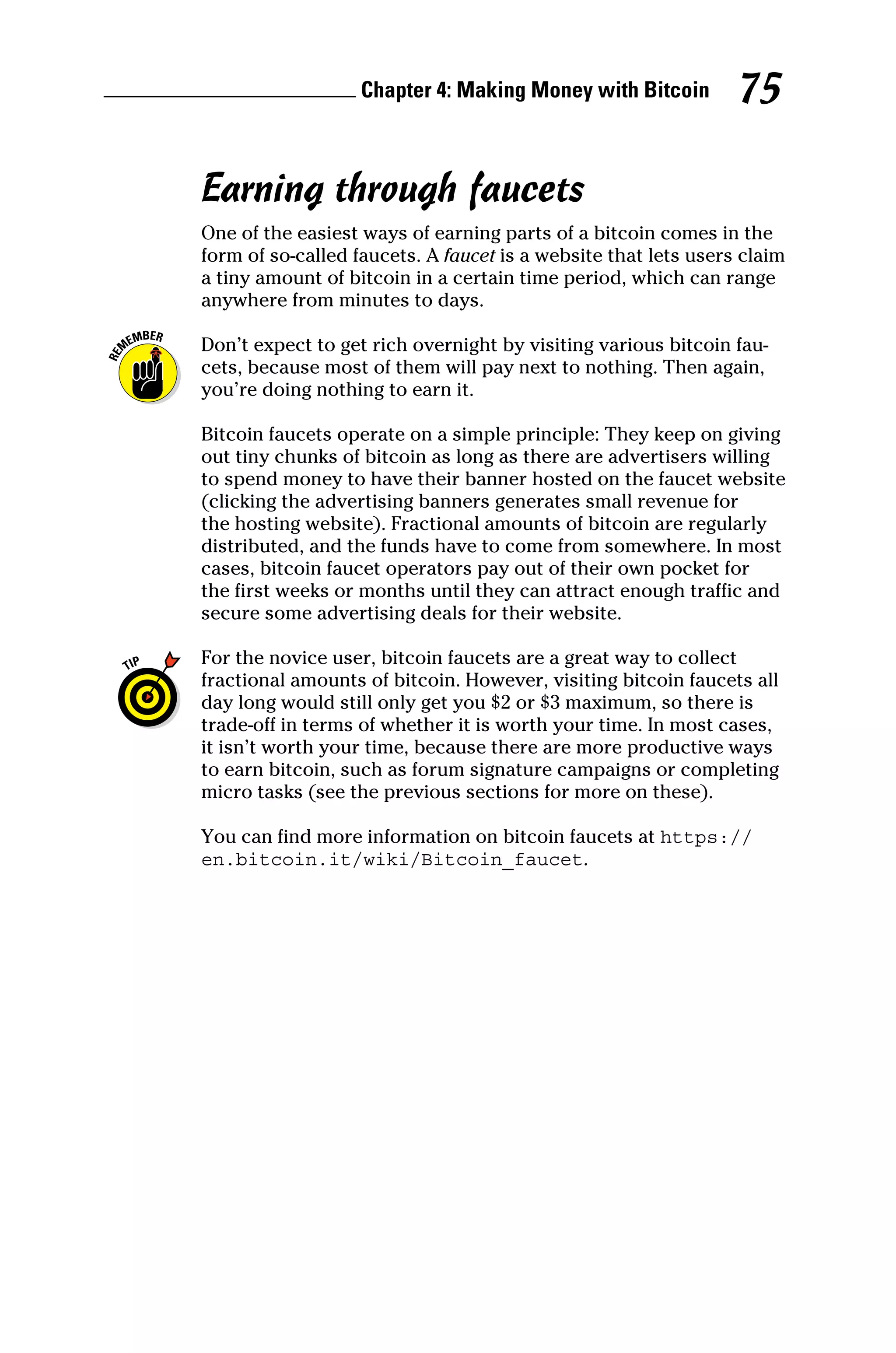 Chapter 4: Making Money with Bitcoin 75
Earning through faucets
One of the easiest ways of earning parts of a bitcoin comes in the
form of so‐called faucets. A faucet is a website that lets users claim
a tiny amount of bitcoin in a certain time period, which can range
anywhere from minutes to days.
Don’t expect to get rich overnight by visiting various bitcoin fau-
cets, because most of them will pay next to nothing. Then again,
you’re doing nothing to earn it.
Bitcoin faucets operate on a simple principle: They keep on giving
out tiny chunks of bitcoin as long as there are advertisers willing
to spend money to have their banner hosted on the faucet ­
website
(clicking the advertising banners generates small revenue for
the hosting website). Fractional amounts of bitcoin are regularly
­
distributed, and the funds have to come from somewhere. In most
cases, bitcoin faucet operators pay out of their own pocket for
the first weeks or months until they can attract enough traffic and
secure some advertising deals for their website.
For the novice user, bitcoin faucets are a great way to collect
­
fractional amounts of bitcoin. However, visiting bitcoin faucets all
day long would still only get you $2 or $3 maximum, so there is
trade‐off in terms of whether it is worth your time. In most cases,
it isn’t worth your time, because there are more productive ways
to earn bitcoin, such as forum signature campaigns or completing
micro tasks (see the previous sections for more on these).
You can find more information on bitcoin faucets at https://
en.bitcoin.it/wiki/Bitcoin_faucet.
 