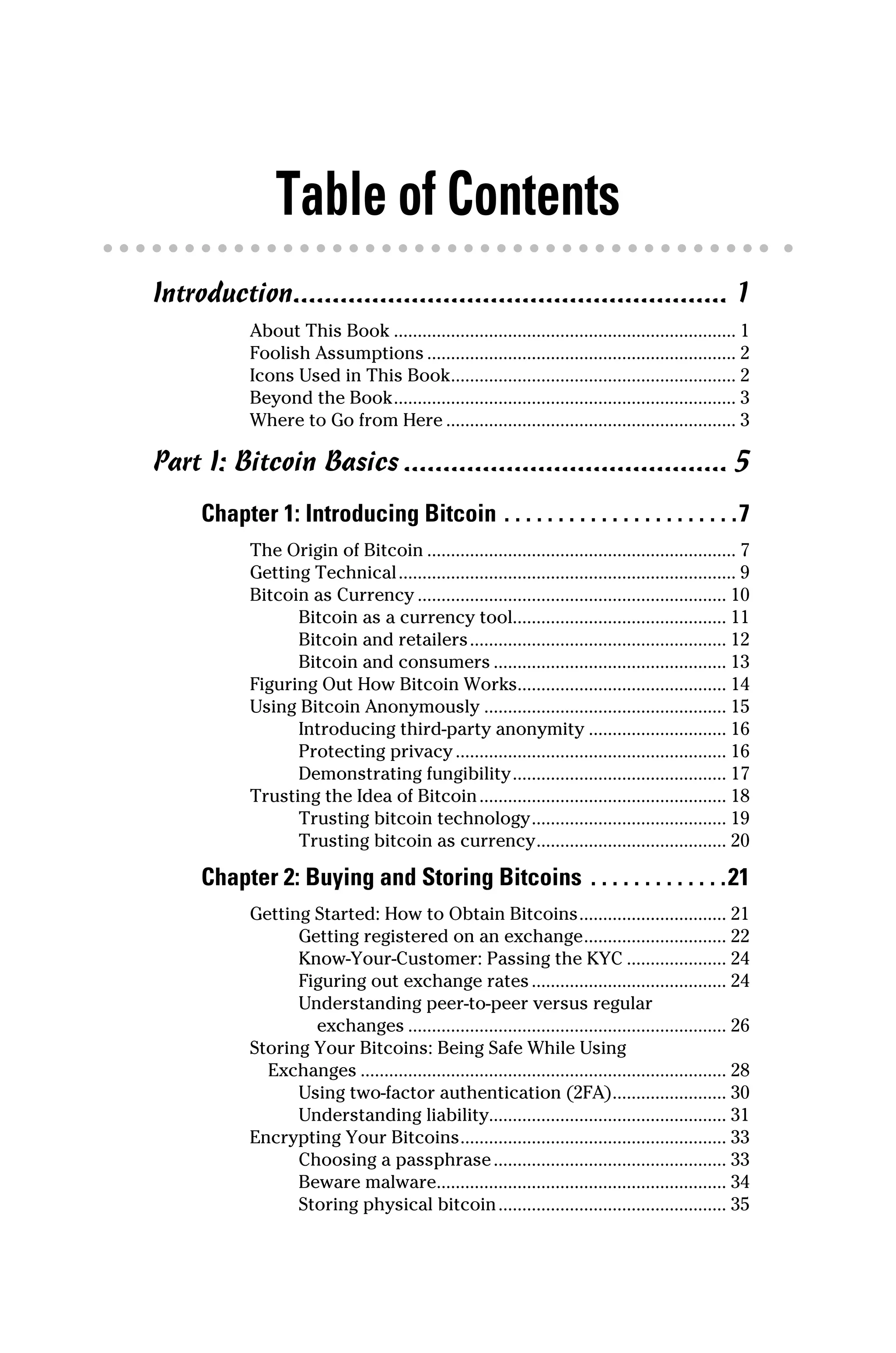 Table of Contents
Introduction........................................................ 1
About This Book......................................................................... 1
Foolish Assumptions.................................................................. 2
Icons Used in This Book............................................................. 2
Beyond the Book......................................................................... 3
Where to Go from Here.............................................................. 3
Part I: Bitcoin Basics.......................................... 5
Chapter 1: Introducing Bitcoin.  .  .  .  .  .  .  .  .  .  .  .  .  .  .  .  .  .  .  .  .  . 7
The Origin of Bitcoin.................................................................. 7
Getting Technical........................................................................ 9
Bitcoin as Currency.................................................................. 10
Bitcoin as a currency tool............................................. 11
Bitcoin and retailers....................................................... 12
Bitcoin and consumers.................................................. 13
Figuring Out How Bitcoin Works............................................ 14
Using Bitcoin Anonymously.................................................... 15
Introducing third‐party anonymity.............................. 16
Protecting privacy.......................................................... 16
Demonstrating fungibility.............................................. 17
Trusting the Idea of Bitcoin..................................................... 18
Trusting bitcoin technology.......................................... 19
Trusting bitcoin as currency......................................... 20
Chapter 2: Buying and Storing Bitcoins.  .  .  .  .  .  .  .  .  .  .  .  . 21
Getting Started: How to Obtain Bitcoins................................ 21
Getting registered on an exchange............................... 22
Know‐Your‐Customer: Passing the KYC...................... 24
Figuring out exchange rates.......................................... 24
Understanding peer‐to‐peer versus regular
exchanges.................................................................... 26
Storing Your Bitcoins: Being Safe While Using
Exchanges.............................................................................. 28
Using two‐factor authentication (2FA)......................... 30
Understanding liability.................................................. 31
Encrypting Your Bitcoins......................................................... 33
Choosing a passphrase.................................................. 33
Beware malware.............................................................. 34
Storing physical bitcoin................................................. 35
 
