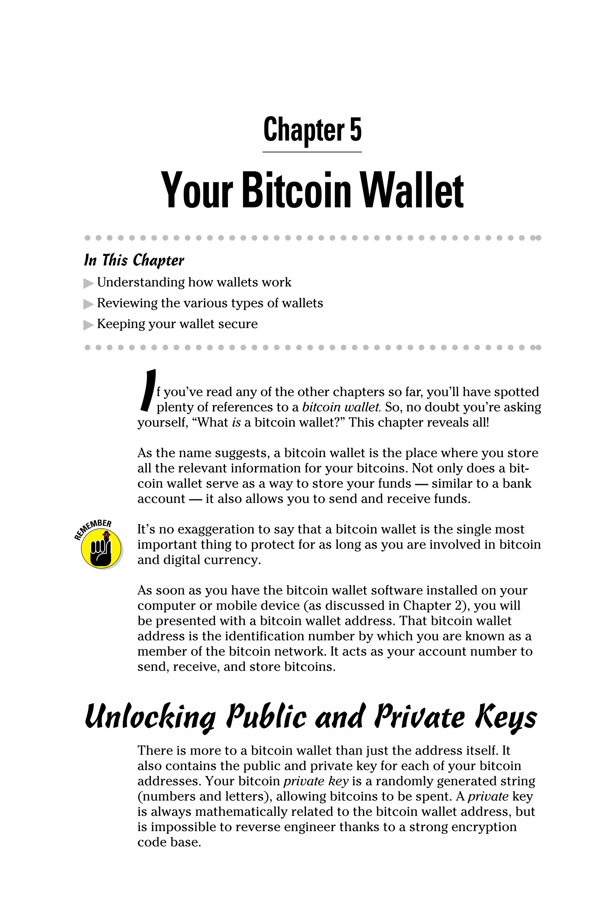 Chapter 5
YourBitcoinWallet
In This Chapter
▶
▶ Understanding how wallets work
▶
▶ Reviewing the various types of wallets
▶
▶ Keeping your wallet secure
If you’ve read any of the other chapters so far, you’ll have spotted
plenty of references to a bitcoin wallet. So, no doubt you’re asking
yourself, “What is a bitcoin wallet?” This chapter reveals all!
As the name suggests, a bitcoin wallet is the place where you store
all the relevant information for your bitcoins. Not only does a bit-
coin wallet serve as a way to store your funds — similar to a bank
account — it also allows you to send and receive funds.
It’s no exaggeration to say that a bitcoin wallet is the single most
important thing to protect for as long as you are involved in ­
bitcoin
and digital currency.
As soon as you have the bitcoin wallet software installed on your
computer or mobile device (as discussed in Chapter 2), you will
be presented with a bitcoin wallet address. That bitcoin wallet
address is the identification number by which you are known as a
member of the bitcoin network. It acts as your account number to
send, receive, and store bitcoins.
Unlocking Public and Private Keys
There is more to a bitcoin wallet than just the address itself. It
also contains the public and private key for each of your bitcoin
addresses. Your bitcoin private key is a randomly generated string
(numbers and letters), allowing bitcoins to be spent. A private key
is always mathematically related to the bitcoin wallet address, but
is impossible to reverse engineer thanks to a strong encryption
code base.
 