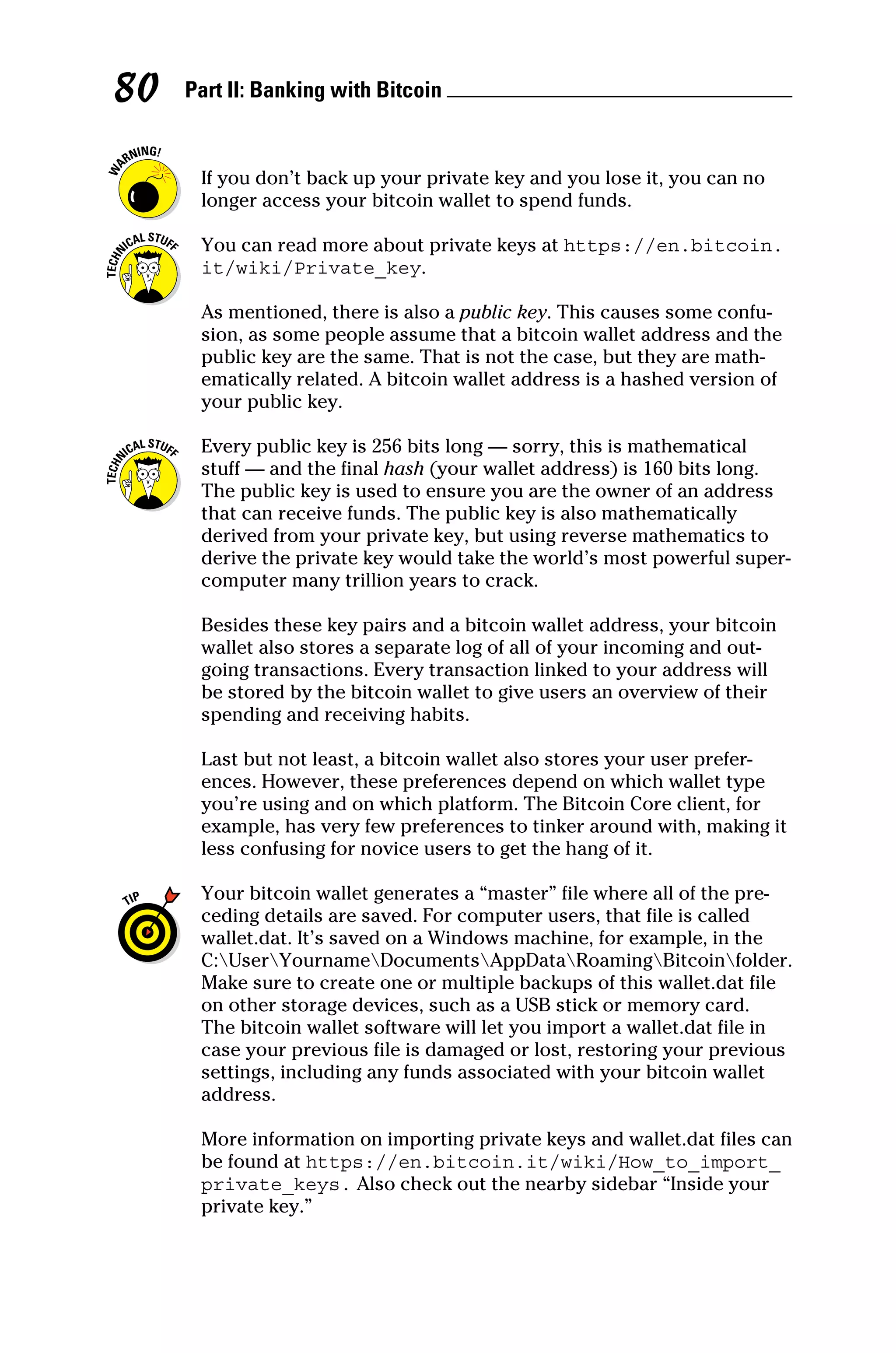 Part II: Banking with Bitcoin 
80
If you don’t back up your private key and you lose it, you can no
longer access your bitcoin wallet to spend funds.
You can read more about private keys at https://en.bitcoin.
it/wiki/Private_key.
As mentioned, there is also a public key. This causes some confu-
sion, as some people assume that a bitcoin wallet address and the
public key are the same. That is not the case, but they are math-
ematically related. A bitcoin wallet address is a hashed version of
your public key.
Every public key is 256 bits long — sorry, this is mathematical
stuff — and the final hash (your wallet address) is 160 bits long.
The public key is used to ensure you are the owner of an address
that can receive funds. The public key is also mathematically
derived from your private key, but using reverse mathematics to
derive the private key would take the world’s most powerful super-
computer many trillion years to crack.
Besides these key pairs and a bitcoin wallet address, your bitcoin
wallet also stores a separate log of all of your incoming and out-
going transactions. Every transaction linked to your address will
be stored by the bitcoin wallet to give users an overview of their
spending and receiving habits.
Last but not least, a bitcoin wallet also stores your user prefer-
ences. However, these preferences depend on which wallet type
you’re using and on which platform. The Bitcoin Core client, for
example, has very few preferences to tinker around with, making it
less confusing for novice users to get the hang of it.
Your bitcoin wallet generates a “master” file where all of the pre-
ceding details are saved. For computer users, that file is called
wallet.dat. It’s saved on a Windows machine, for example, in the
C:UserYournameDocumentsAppDataRoamingBitcoinfolder.
Make sure to create one or multiple backups of this wallet.dat file
on other storage devices, such as a USB stick or memory card.
The bitcoin wallet software will let you import a wallet.dat file in
case your previous file is damaged or lost, restoring your previous
settings, including any funds associated with your bitcoin wallet
address.
More information on importing private keys and wallet.dat files can
be found at https://en.bitcoin.it/wiki/How_to_import_
private_keys. Also check out the nearby sidebar “Inside your
private key.”
 