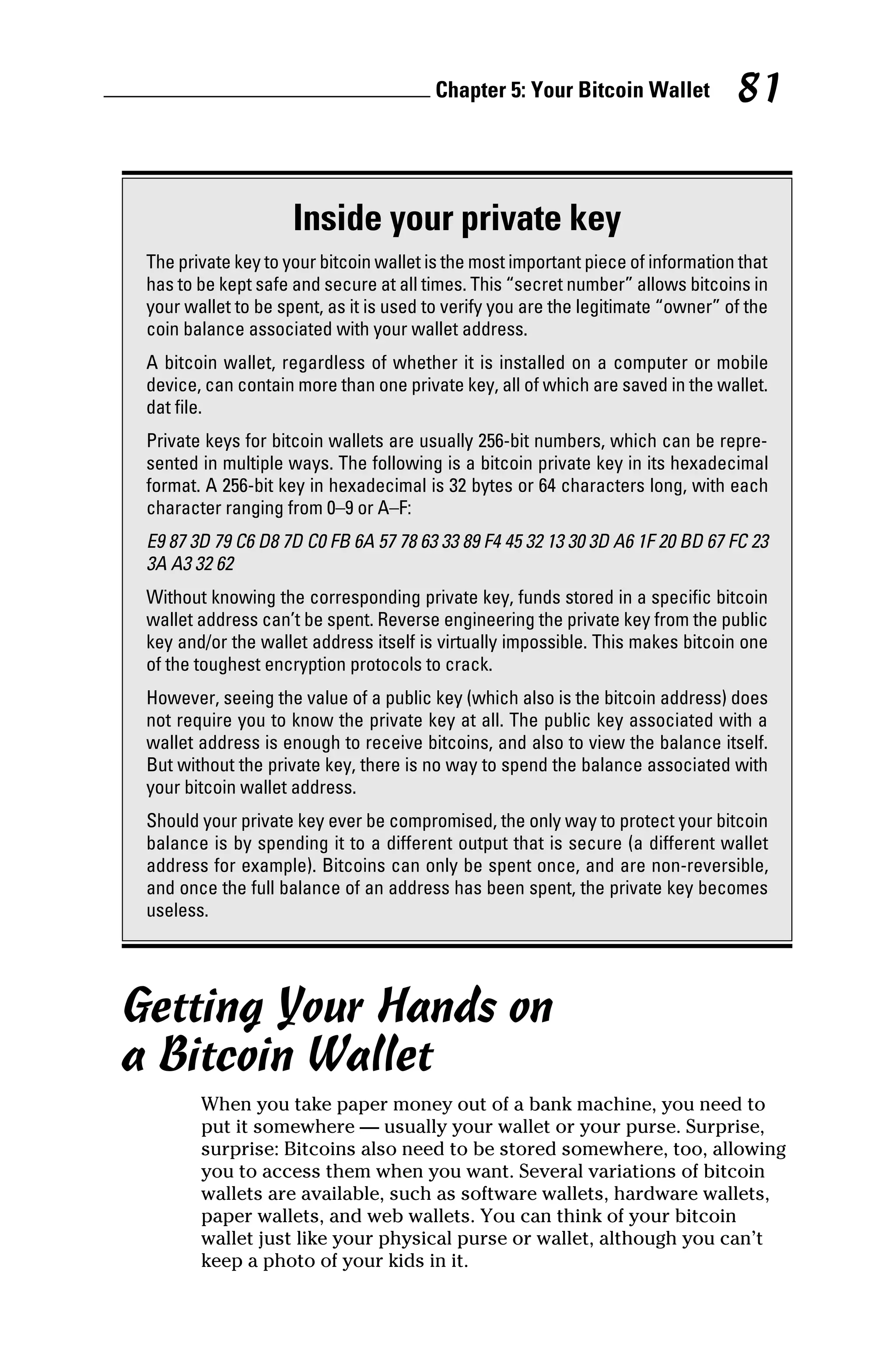 Chapter 5: Your Bitcoin Wallet 81
Getting Your Hands on
a Bitcoin Wallet
When you take paper money out of a bank machine, you need to
put it somewhere — usually your wallet or your purse. Surprise,
surprise: Bitcoins also need to be stored somewhere, too, allowing
you to access them when you want. Several variations of bitcoin
wallets are available, such as software wallets, hardware wallets,
paper wallets, and web wallets. You can think of your bitcoin
wallet just like your physical purse or wallet, although you can’t
keep a photo of your kids in it.
Inside your private key
The private key to your bitcoin wallet is the most important piece of information that
has to be kept safe and secure at all times. This “secret number” allows bitcoins in
your wallet to be spent, as it is used to verify you are the legitimate “owner” of the
coin balance associated with your wallet address.
A bitcoin wallet, regardless of whether it is installed on a computer or mobile
device, can contain more than one private key, all of which are saved in the wallet.
dat file.
Private keys for bitcoin wallets are usually 256‐bit numbers, which can be repre-
sented in multiple ways. The following is a bitcoin private key in its hexadecimal
format. A 256‐bit key in hexadecimal is 32 bytes or 64 characters long, with each
character ranging from 0–9 or A–F:
E9 87 3D 79 C6 D8 7D C0 FB 6A 57 78 63 33 89 F4 45 32 13 30 3D A6 1F 20 BD 67 FC 23
3A A3 32 62
Without knowing the corresponding private key, funds stored in a specific bitcoin
wallet address can’t be spent. Reverse engineering the private key from the public
key and/or the wallet address itself is virtually impossible. This makes bitcoin one
of the toughest encryption protocols to crack.
However, seeing the value of a public key (which also is the bitcoin address) does
not require you to know the private key at all. The public key associated with a
wallet address is enough to receive bitcoins, and also to view the balance itself.
But without the private key, there is no way to spend the balance associated with
your bitcoin wallet address.
Should your private key ever be compromised, the only way to protect your bitcoin
balance is by spending it to a different output that is secure (a different wallet
address for example). Bitcoins can only be spent once, and are non‐reversible,
and once the full balance of an address has been spent, the private key becomes
useless.
 
