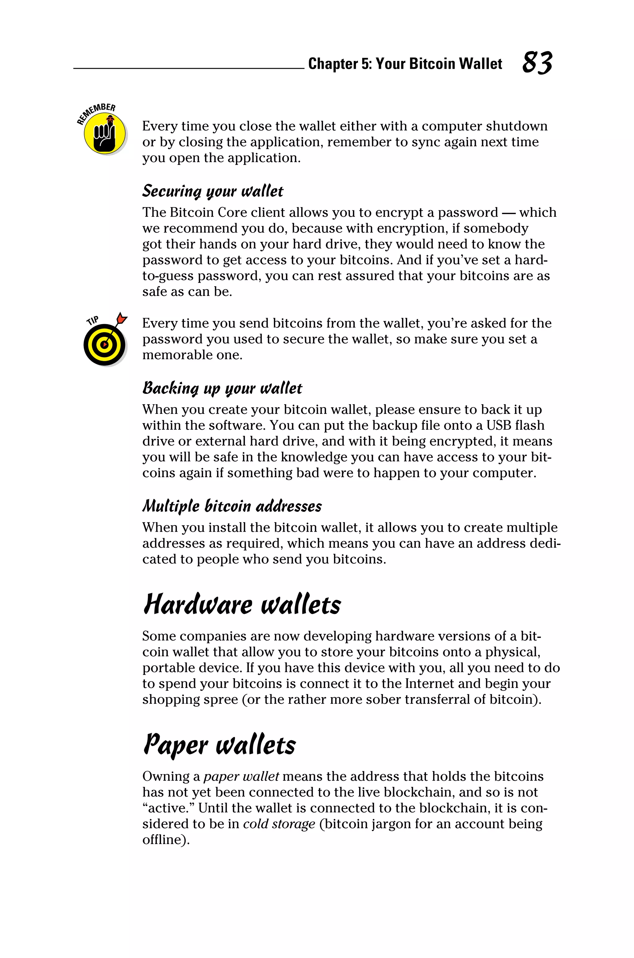 Chapter 5: Your Bitcoin Wallet 83
Every time you close the wallet either with a computer shutdown
or by closing the application, remember to sync again next time
you open the application.
Securing your wallet
The Bitcoin Core client allows you to encrypt a password — which
we recommend you do, because with encryption, if somebody
got their hands on your hard drive, they would need to know the
password to get access to your bitcoins. And if you’ve set a hard‐
to‐guess password, you can rest assured that your bitcoins are as
safe as can be.
Every time you send bitcoins from the wallet, you’re asked for the
password you used to secure the wallet, so make sure you set a
memorable one.
Backing up your wallet
When you create your bitcoin wallet, please ensure to back it up
within the software. You can put the backup file onto a USB flash
drive or external hard drive, and with it being encrypted, it means
you will be safe in the knowledge you can have access to your bit-
coins again if something bad were to happen to your computer.
Multiple bitcoin addresses
When you install the bitcoin wallet, it allows you to create multiple
addresses as required, which means you can have an address dedi-
cated to people who send you bitcoins.
Hardware wallets
Some companies are now developing hardware versions of a bit-
coin wallet that allow you to store your bitcoins onto a physical,
portable device. If you have this device with you, all you need to do
to spend your bitcoins is connect it to the Internet and begin your
shopping spree (or the rather more sober transferral of bitcoin).
Paper wallets
Owning a paper wallet means the address that holds the bitcoins
has not yet been connected to the live blockchain, and so is not
“active.” Until the wallet is connected to the blockchain, it is con-
sidered to be in cold storage (bitcoin jargon for an account being
offline).
 