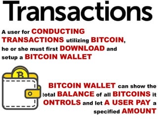 A user for CONDUCTING
TRANSACTIONS utilizing BITCOIN,
he or she must first DOWNLOAD and
setup a BITCOIN WALLET
BITCOIN WALLET can show the
total BALANCE of all BITCOINS it
CONTROLS and let A USER PAY a
specified AMOUNT
 
