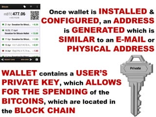 WALLET contains a USER’S
PRIVATE KEY, which ALLOWS
FOR THE SPENDING of the
BITCOINS, which are located in
the BLOCK CHAIN
Once wallet is INSTALLED &
CONFIGURED, an ADDRESS
is GENERATED which is
SIMILAR to an E-MAIL or
PHYSICAL ADDRESS
 