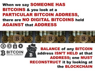 When we say SOMEONE HAS
BITCOINS & you look at a
PARTICULAR BITCOIN ADDRESS,
there are NO DIGITAL BITCOINS held
AGAINST that ADDRESS
BALANCE of any BITCOIN
address ISN’T HELD at that
ADDRESS; one MUST
RECONSTRUCT it by looking at
the BLOCKCHAIN
 