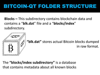 BITCOIN-QT FOLDER STRUCTURE
Blocks – This subdirectory contains blockchain data and
contains a “blk.dat” file and a “blocks/index”
subdirectory.
“blk.dat” stores actual Bitcoin blocks dumped
in raw format.
The “blocks/index subdirectory” is a database
that contains metadata about all known blocks
 