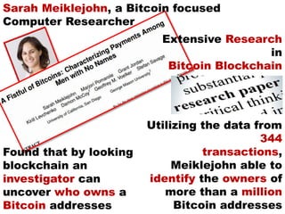 Utilizing the data from
344
transactions,
Meiklejohn able to
identify the owners of
more than a million
Bitcoin addresses
Sarah Meiklejohn, a Bitcoin focused
Computer Researcher
Extensive Research
in
Bitcoin Blockchain
Found that by looking
blockchain an
investigator can
uncover who owns a
Bitcoin addresses
 