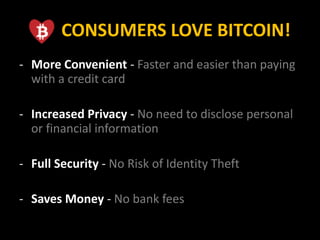 CONSUMERS LOVE BITCOIN!
- More Convenient - Faster and easier than paying
with a credit card
- Increased Privacy - No need to disclose personal
or financial information
- Full Security - No Risk of Identity Theft
- Saves Money - No bank fees
 