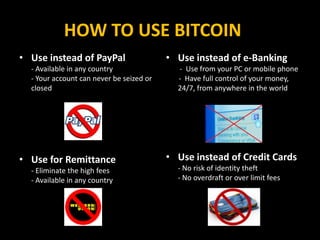 HOW TO USE BITCOIN
• Use instead of PayPal
- Available in any country
- Your account can never be seized or
closed
• Use for Remittance
- Eliminate the high fees
- Available in any country
• Use instead of e-Banking
- Use from your PC or mobile phone
- Have full control of your money,
24/7, from anywhere in the world
• Use instead of Credit Cards
- No risk of identity theft
- No overdraft or over limit fees
 