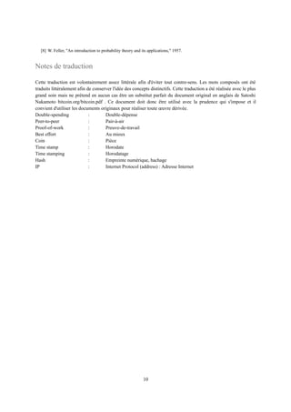 [8] W. Feller, "An introduction to probability theory and its applications," 1957.
Notes de traduction
Cette traduction est volontairement assez littérale afin d'éviter tout contre-sens. Les mots composés ont été
traduits littéralement afin de conserver l'idée des concepts distinctifs. Cette traduction a été réalisée avec le plus
grand soin mais ne prétend en aucun cas être un substitut parfait du document original en anglais de Satoshi
Nakamoto bitcoin.org/bitcoin.pdf . Ce document doit donc être utilisé avec la prudence qui s'impose et il
convient d'utiliser les documents originaux pour réaliser toute œuvre dérivée.
Double-spending : Double-dépense
Peer-to-peer : Pair-à-air
Proof-of-work : Preuve-de-travail
Best effort : Au mieux
Coin : Pièce
Time stamp : Horodate
Time stamping : Horodatage
Hash : Empreinte numérique, hachage
IP : Internet Protocol (address) : Adresse Internet
10
 
