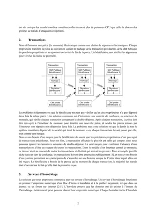 est sûr tant que les nœuds honnêtes contrôlent collectivement plus de puissance CPU que celle de chacun des
groupes de nœuds d’attaquants coopérants.
2. Transactions
Nous définissons une pièce (de monnaie) électronique comme une chaîne de signatures électroniques. Chaque
propriétaire transfère la pièce au suivant en signant le hachage de la transaction précédente, de la clef publique
du prochain propriétaire et en ajoutant tout cela à la fin de la pièce. Un bénéficiaire peut vérifier les signatures
pour vérifier la chaîne de propriété.
Le problème évidemment est que le bénéficiaire ne peut pas vérifier qu’un des propriétaires n’a pas dépensé
deux fois la même pièce. Une solution commune est d’introduire une autorité de confiance, ou émetteur de
monnaie, qui vérifie chaque transaction concernant la double-dépense. Après chaque transaction, la pièce doit
être renvoyée à l’émetteur de monnaie pour émettre une nouvelle pièce, et seules les pièces émises par
l’émetteur sont réputées non dépensées deux fois. Le problème avec cette solution est que le destin de tout le
système monétaire dépend de la société qui émet la monnaie, avec chaque transaction devant passer par elle,
tout comme une banque.
Nous avons besoin d’un moyen pour le bénéficiaire de savoir que les précédents propriétaires n’ont pas signé
de transactions précédentes. Pour nos fins, la transaction effectuée le plus tôt est celle qui compte, ainsi nous
pouvons ignorer les tentatives suivantes de double-dépense. Le seul moyen pour confirmer l’absence d’une
transaction est d’être au courant de toutes les transactions. Dans le modèle d’un émetteur central de monnaie,
ce dernier était au courant de toutes les transactions et décidait qui arrivait en premier. Pour accomplir pareille
tâche sans un tiers de confiance, les transactions doivent être annoncées publiquement [1], et nous avons besoin
d’un système permettant aux participants de s’accorder sur une histoire unique de l’ordre dans lequel elles ont
été reçues. Le bénéficiaire a besoin de la preuve qu’au moment de chaque transaction, la majorité des nœuds
était d’accord sur le fait qu’elle était la première reçue.
3. Serveur d’horodatage
La solution que nous proposons commence avec un serveur d’horodatage. Un serveur d’horodatage fonctionne
en prenant l’empreinte numérique d’un bloc d’items à horodater et à la publier largement, tel que dans un
journal ou un forum sur Internet [2-5]. L’horodate prouve que les données ont dû exister à l’instant de
l’horodatage, évidemment, pour pouvoir obtenir leur empreinte numérique. Chaque horodate inclut l’horodate
2
Hachage
Signature
Bénéficiaire
0
Clef privée
Bénéficiaire 1
Transaction
Clef Publique
Bénéficiaire 1
Signe
Vérifie
Hachage
Signature
Bénéficiaire
1
Clef privée
Bénéficiaire 2
Transaction
Clef Publique
Bénéficiaire 2
Vérifie
Hachage
Signature
Bénéficiaire
2
Clef privée
Bénéficiaire 3
Transaction
Clef Publique
Bénéficiaire 3
Signe
 