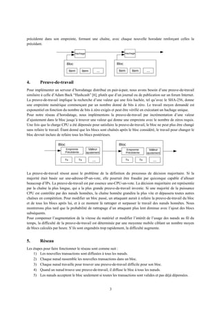 précédente dans son empreinte, formant une chaîne, avec chaque nouvelle horodate renforçant celles la
précédant.
4. Preuve-de-travail
Pour implémenter un serveur d’horodatage distribué en pair-à-pair, nous avons besoin d’une preuve-de-travail
similaire à celle d’Adam Back “Hashcash” [6], plutôt que d’un journal ou de publication sur un forum Internet.
La preuve-de-travail implique la recherche d’une valeur qui une fois hachée, tel qu’avec le SHA-256, donne
une empreinte numérique commençant par un nombre donné de bits à zéro. Le travail moyen demandé est
exponentiel en fonction du nombre de bits à zéro exigés et peut être vérifié en exécutant un hachage unique.
Pour notre réseau d’horodatage, nous implémentons la preuve-de-travail par incrémentation d’une valeur
d’ajustement dans le bloc jusqu’à trouver une valeur qui donne une empreinte avec le nombre de zéros requis.
Une fois que la charge CPU a été dépensée pour satisfaire la preuve-de-travail, le bloc ne peut plus être changé
sans refaire le travail. Étant donné que les blocs sont chaînés après le bloc considéré, le travail pour changer le
bloc devrait inclure de refaire tous les blocs postérieurs.
La preuve-de-travail résout aussi le problème de la définition du processus de décision majoritaire. Si la
majorité était basée sur une-adresse-IP-un-vote, elle pourrait être fraudée par quiconque capable d’allouer
beaucoup d’IPs. La preuve-de-travail est par essence une-CPU-un-vote. La décision majoritaire est représentée
par la chaîne la plus longue, qui a la plus grande preuve-de-travail investie. Si une majorité de la puissance
CPU est contrôlée par des nœuds honnêtes, la chaîne honnête grandira la plus vite et dépassera toutes autres
chaînes en compétition. Pour modifier un bloc passé, un attaquant aurait à refaire la preuve-de-travail du bloc
et de tous les blocs après lui, et à ce moment là rattraper et surpasser le travail des nœuds honnêtes. Nous
montrerons plus tard que la probabilité de rattrapage d’un attaquant plus lent diminue avec l’ajout des blocs
subséquents.
Pour compenser l’augmentation de la vitesse du matériel et modifier l’intérêt de l’usage des nœuds au fil du
temps, la difficulté de la preuve-de-travail est déterminée par une moyenne mobile ciblant un nombre moyen
de blocs calculés par heure. S’ils sont engendrés trop rapidement, la difficulté augmente.
5. Réseau
Les étapes pour faire fonctionner le réseau sont comme suit :
1) Les nouvelles transactions sont diffusées à tous les nœuds.
2) Chaque nœud rassemble les nouvelles transactions dans un bloc.
3) Chaque nœud travaille pour trouver une preuve-de-travail difficile pour son bloc.
4) Quand un nœud trouve une preuve-de-travail, il diffuse le bloc à tous les nœuds.
5) Les nœuds acceptent le bloc seulement si toutes les transactions sont valides et pas déjà dépensées.
3
Hachage
Bloc
Item Item ...
Hachage
Bloc
Item Item ...
Bloc
Empreinte
Précédente
Valeur
ajustement
Tx Tx ...
Bloc
Tx Tx ...
Empreinte
Précédente
Valeur
ajustement
 