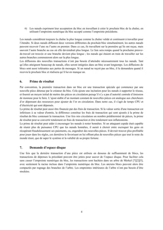 6) Les nœuds expriment leur acceptation du bloc en travaillant à créer le prochain bloc de la chaîne, en
utilisant l’empreinte numérique du bloc accepté comme l’empreinte précédente.
Les nœuds considèrent toujours la chaîne la plus longue comme la chaîne valide et continuent à travailler pour
l’étendre. Si deux nœuds diffusent deux versions différentes du prochain bloc simultanément, les autres nœuds
peuvent recevoir l’une ou l’autre en premier. Dans ce cas, ils travaillent sur la première qu’ils ont reçue, mais
sauvent l’autre branche au cas où elle deviendrait plus longue. Le lien sera rompu quand la prochaine preuve-
de-travail est trouvée et une branche devient plus longue ; les nœuds qui étaient en train de travailler sur les
autres branches commuteront alors sur la plus longue.
Les diffusions des nouvelles transactions n’ont pas besoin d’atteindre nécessairement tous les nœuds. Tant
qu’elles atteignent beaucoup de nœuds, elles seront intégrées dans un bloc avant longtemps. Les diffusions de
blocs sont aussi tolérantes aux pertes de messages. Si un nœud ne reçoit pas un bloc, il le demandera quand il
recevra le prochain bloc et réalisera qu’il lui en manque un.
6. Prime de résultat
Par convention, la première transaction dans un bloc est une transaction spéciale qui commence par une
nouvelle pièce détenue par le créateur du bloc. Cela ajoute une incitation pour les nœuds à supporter le réseau,
et fournit un moyen initial de mettre des pièces en circulation puisqu’il n’y a pas d’autorité centrale d’émission
de monnaie pour le faire. L’ajout stable d’un montant constant de nouvelles pièces est analogue aux chercheurs
d’or dépensant des ressources pour ajouter de l’or en circulation. Dans notre cas, il s’agit de temps CPU et
d’électricité qui sont dépensés.
La prime de résultat peut aussi être financée par des frais de transaction. Si la valeur sortie d'une transaction est
inférieure à sa valeur d'entrée, la différence constitue les frais de transaction qui sont ajoutés à la prime de
résultat du bloc contenant la transaction. Une fois mis circulation un nombre prédéterminé de pièces, la prime
de résultat peut se convertir totalement en frais de transaction et être totalement non inflationniste.
La prime de résultat peut aider à encourager les nœuds à rester honnêtes. Si un attaquant cupide était capable
de réunir plus de puissance CPU que les nœuds honnêtes, il aurait à choisir entre escroquer les gens en
récupérant frauduleusement ses paiements, ou, engendrer des nouvelles pièces. Il devrait trouver plus profitable
pour jouer dans les règles, ces dernières le favorisant en lui offrant plus de nouvelles pièces que tout le reste du
monde réuni, que de saper le système et la validité de sa propre fortune.
7. Demande d’espace disque
Une fois que la dernière transaction d’une pièce est enfouie en dessous de suffisamment de blocs, les
transactions de dépenses la précédant peuvent être jetées pour sauver de l’espace disque. Pour faciliter cela
sans casser l’empreinte numérique du bloc, les transactions sont hachées dans un arbre de Merkel [7][2][5],
avec seulement la racine incluse dans l’empreinte numérique du bloc. Les anciens blocs peuvent alors être
compactés par rognage des branches de l’arbre. Les empreintes intérieures de l’arbre n’ont pas besoin d’être
stockées.
4
 
