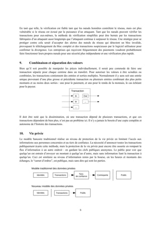 En tant que telle, la vérification est fiable tant que les nœuds honnêtes contrôlent le réseau, mais est plus
vulnérable si le réseau est écrasé par la puissance d’un attaquant. Tant que les nœuds peuvent vérifier les
transactions pour eux-mêmes, la méthode de vérification simplifiée peut être bernée par les transactions
fabriquées d’un attaquant aussi longtemps que l’attaquant continue à surpasser le réseau. Une stratégie pour se
protéger contre cela serait d’accepter des alertes des nœuds du réseau qui détectent un bloc invalide,
provoquant le téléchargement du bloc complet et des transactions suspicieuses par le logiciel utilisateur pour
confirmer la divergence. Les entreprises qui reçoivent fréquemment des paiements voudront probablement
faire fonctionner leurs propres nœuds pour une sécurité plus indépendante et une vérification plus rapide.
9. Combinaison et séparation des valeurs
Bien qu’il soit possible de manipuler les pièces individuellement, il serait peu commode de faire une
transaction séparée pour chaque centime dans un transfert. Pour autoriser les valeurs à être scindées ou
combinées, les transactions contiennent des entrées et sorties multiples. Normalement il y aura soit une entrée
unique provenant d’une plus grosse et précédente transaction ou plusieurs entrées combinant des plus petits
montants et au moins deux sorties : une pour le paiement, et une pour le rendu de la monnaie, le cas échéant
pour le payeur.
Il doit être noté que la dissémination, où une transaction dépend de plusieurs transactions, et que ces
transactions dépendent de bien plus, n’est pas un problème ici. Il n’y a jamais le besoin d’une copie complète et
autonome de l’histoire des transactions.
10. Vie privée
Le modèle bancaire traditionnel réalise un niveau de protection de la vie privée en limitant l’accès aux
informations aux personnes concernées et au tiers de confiance. La nécessité d’annoncer toutes les transactions
publiquement écarte cette méthode, mais la protection de la vie privée peut encore être assurée en rompant le
flux d’information à un autre endroit : en gardant les clefs publiques anonymes. Le public peut voir que
quelqu’un est entrain d’envoyer un montant à quelqu’un d’autre, mais sans information liant la transaction à
quelqu’un. Ceci est similaire au niveau d’information remis par la bourse, où les heures et montants des
échanges, le “carnet d’ordres”, est publique, mais sans dire qui sont les parties.
6
Out
...In
In
...
Transaction
Modèle traditionnel des données privées
Identités Transactions
Tiers
de confiance
Contrepartie Public
PublicTransactionsIdentités
Nouveau modèle des données privées
 