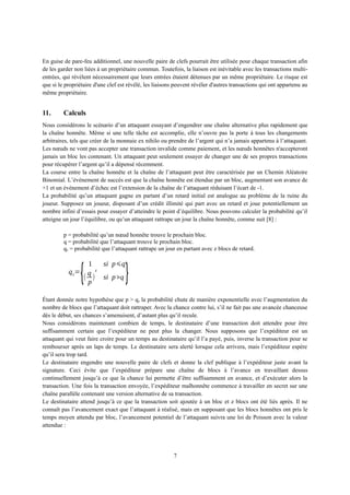 En guise de pare-feu additionnel, une nouvelle paire de clefs pourrait être utilisée pour chaque transaction afin
de les garder non liées à un propriétaire commun. Toutefois, la liaison est inévitable avec les transactions multi-
entrées, qui révèlent nécessairement que leurs entrées étaient détenues par un même propriétaire. Le risque est
que si le propriétaire d'une clef est révélé, les liaisons peuvent révéler d'autres transactions qui ont appartenu au
même propriétaire.
11. Calculs
Nous considérons le scénario d’un attaquant essayant d’engendrer une chaîne alternative plus rapidement que
la chaîne honnête. Même si une telle tâche est accomplie, elle n’ouvre pas la porte à tous les changements
arbitraires, tels que créer de la monnaie ex nihilo ou prendre de l’argent qui n’a jamais appartenu à l’attaquant.
Les nœuds ne vont pas accepter une transaction invalide comme paiement, et les nœuds honnêtes n'accepteront
jamais un bloc les contenant. Un attaquant peut seulement essayer de changer une de ses propres transactions
pour récupérer l’argent qu’il a dépensé récemment.
La course entre la chaîne honnête et la chaîne de l’attaquant peut être caractérisée par un Chemin Aléatoire
Binomial. L’événement de succès est que la chaîne honnête est étendue par un bloc, augmentant son avance de
+1 et un événement d’échec est l’extension de la chaîne de l’attaquant réduisant l’écart de -1.
La probabilité qu’un attaquant gagne en partant d’un retard initial est analogue au problème de la ruine du
joueur. Supposez un joueur, disposant d’un crédit illimité qui part avec un retard et joue potentiellement un
nombre infini d’essais pour essayer d’atteindre le point d’équilibre. Nous pouvons calculer la probabilité qu’il
atteigne un jour l’équilibre, ou qu’un attaquant rattrape un jour la chaîne honnête, comme suit [8] :
p = probabilité qu’un nœud honnête trouve le prochain bloc.
q = probabilité que l’attaquant trouve le prochain bloc.
qz = probabilité que l’attaquant rattrape un jour en partant avec z blocs de retard.
qz=
{
1 si p⩽q
(
q
p
)
z
si p>q }
Étant donnée notre hypothèse que p > q, la probabilité chute de manière exponentielle avec l’augmentation du
nombre de blocs que l’attaquant doit rattraper. Avec la chance contre lui, s’il ne fait pas une avancée chanceuse
dès le début, ses chances s’amenuisent, d’autant plus qu’il recule.
Nous considérons maintenant combien de temps, le destinataire d’une transaction doit attendre pour être
suffisamment certain que l’expéditeur ne peut plus la changer. Nous supposons que l’expéditeur est un
attaquant qui veut faire croire pour un temps au destinataire qu’il l’a payé, puis, inverse la transaction pour se
rembourser après un laps de temps. Le destinataire sera alerté lorsque cela arrivera, mais l’expéditeur espère
qu’il sera trop tard.
Le destinataire engendre une nouvelle paire de clefs et donne la clef publique à l’expéditeur juste avant la
signature. Ceci évite que l’expéditeur prépare une chaîne de blocs à l’avance en travaillant dessus
continuellement jusqu’à ce que la chance lui permette d’être suffisamment en avance, et d’exécuter alors la
transaction. Une fois la transaction envoyée, l’expéditeur malhonnête commence à travailler en secret sur une
chaîne parallèle contenant une version alternative de sa transaction.
Le destinataire attend jusqu’à ce que la transaction soit ajoutée à un bloc et z blocs ont été liés après. Il ne
connaît pas l’avancement exact que l’attaquant à réalisé, mais en supposant que les blocs honnêtes ont pris le
temps moyen attendu par bloc, l’avancement potentiel de l’attaquant suivra une loi de Poisson avec la valeur
attendue :
7
 