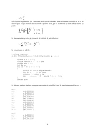 λ=z⋅
q
p
Pour obtenir la probabilité que l’attaquant puisse encore rattraper, nous multiplions la densité de la loi de
Poisson pour chaque montant d'avancement il pourrait avoir, par la probabilité qu’il ait rattrapé depuis ce
point :
∑
k=0
∞
λ
k
⋅e
−λ
k!
⋅
{(
q
p
)
(z−k)
si k⩽z
1 si k>z
}
En réarrangeant pour éviter de sommer la série infinie de la distribution :
1−∑
k=0
z
λ
k
⋅e
−λ
k!
⋅(1−(
q
p
)
(z− k)
)
En convertissant en code C :
#include <math.h>
double AttackerSuccessProbability(double q, int z)
{
double p = 1.0 - q;
double lambda = z * (q / p);
double sum = 1.0;
int i, k;
for (k = 0; k <= z; k++)
{
double poisson = exp(-lambda);
for (i = 1; i <= k; i++)
poisson *= lambda / i;
sum -= poisson * (1 - pow(q / p, z - k));
}
return sum;
}
En obtenant quelques résultats, nous pouvons voir que la probabilité chute de manière exponentielle avec z
q=0,1
z=0 p=1,0000000
z=1 p=0,2045873
z=2 p=0,0509779
z=3 p=0,0131722
z=4 p=0,0034552
z=5 p=0,0009137
z=6 p=0,0002428
z=7 p=0,0000647
z=8 p=0,0000173
z=9 p=0,0000046
z=10 p=0,0000012
q=0,3
z=0 p=1,0000000
z=5 p=0,1773523
z=10 p=0,0416605
8
 