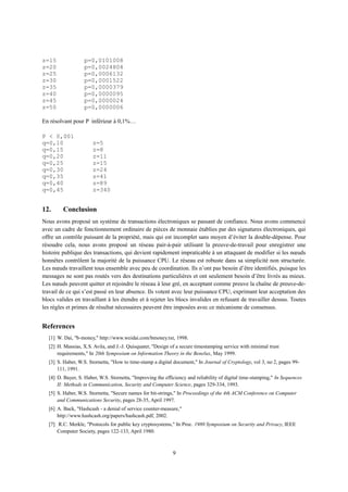 z=15 p=0,0101008
z=20 p=0,0024804
z=25 p=0,0006132
z=30 p=0,0001522
z=35 p=0,0000379
z=40 p=0,0000095
z=45 p=0,0000024
z=50 p=0,0000006
En résolvant pour P inférieur à 0,1%…
P < 0,001
q=0,10 z=5
q=0,15 z=8
q=0,20 z=11
q=0,25 z=15
q=0,30 z=24
q=0,35 z=41
q=0,40 z=89
q=0,45 z=340
12. Conclusion
Nous avons proposé un système de transactions électroniques se passant de confiance. Nous avons commencé
avec un cadre de fonctionnement ordinaire de pièces de monnaie établies par des signatures électroniques, qui
offre un contrôle puissant de la propriété, mais qui est incomplet sans moyen d’éviter la double-dépense. Pour
résoudre cela, nous avons proposé un réseau pair-à-pair utilisant la preuve-de-travail pour enregistrer une
histoire publique des transactions, qui devient rapidement impraticable à un attaquant de modifier si les nœuds
honnêtes contrôlent la majorité de la puissance CPU. Le réseau est robuste dans sa simplicité non structurée.
Les nœuds travaillent tous ensemble avec peu de coordination. Ils n’ont pas besoin d’être identifiés, puisque les
messages ne sont pas routés vers des destinations particulières et ont seulement besoin d’être livrés au mieux.
Les nœuds peuvent quitter et rejoindre le réseau à leur gré, en acceptant comme preuve la chaîne de preuve-de-
travail de ce qui s’est passé en leur absence. Ils votent avec leur puissance CPU, exprimant leur acceptation des
blocs valides en travaillant à les étendre et à rejeter les blocs invalides en refusant de travailler dessus. Toutes
les règles et primes de résultat nécessaires peuvent être imposées avec ce mécanisme de consensus.
References
[1] W. Dai, "b-money," http://www.weidai.com/bmoney.txt, 1998.
[2] H. Massias, X.S. Avila, and J.-J. Quisquater, "Design of a secure timestamping service with minimal trust
requirements," In 20th Symposium on Information Theory in the Benelux, May 1999.
[3] S. Haber, W.S. Stornetta, "How to time-stamp a digital document," In Journal of Cryptology, vol 3, no 2, pages 99-
111, 1991.
[4] D. Bayer, S. Haber, W.S. Stornetta, "Improving the efficiency and reliability of digital time-stamping," In Sequences
II: Methods in Communication, Security and Computer Science, pages 329-334, 1993.
[5] S. Haber, W.S. Stornetta, "Secure names for bit-strings," In Proceedings of the 4th ACM Conference on Computer
and Communications Security, pages 28-35, April 1997.
[6] A. Back, "Hashcash - a denial of service counter-measure,"
http://www.hashcash.org/papers/hashcash.pdf, 2002.
[7] R.C. Merkle, "Protocols for public key cryptosystems," In Proc. 1980 Symposium on Security and Privacy, IEEE
Computer Society, pages 122-133, April 1980.
9
 