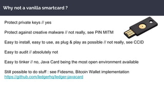 Why not a vanilla smartcard ?
Protect private keys // yes
Protect against creative malware // not really, see PIN MITM
Easy to install, easy to use, as plug & play as possible // not really, see CCID
Easy to audit // absolutely not
Easy to tinker // no, Java Card being the most open environment available
Still possible to do stuff : see Fidesmo, Bitcoin Wallet implementation
https://github.com/ledgerhq/ledger-javacard
 