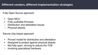 Different vendors, different implementation strategies
Fully Open Source approach
+ Open MCU
+ Fully auditable firmware
- Distribution and attestation issues
- Physical attacks
Secure chip based approach
+ Proved model for distribution and attestation
+ Designed to protect against physical attacks
- Not fully open, striving to reduce the TCB
- Involving specialized hardware
 