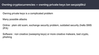 Owning cryptocurrencies == owning private keys (on secp256k1)
Owning private keys is a complicated problem
Many possible attacks
Online : plain old scam, exchange security problem, outdated security (hello SMS
2FA)
Software : non creative (sweeping keys) or more creative malware, bad crypto,
phishing
 
