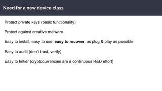 Need for a new device class
Protect private keys (basic functionality)
Protect against creative malware
Easy to install, easy to use, easy to recover, as plug & play as possible
Easy to audit (don’t trust, verify)
Easy to tinker (cryptocurrencies are a continuous R&D effort)
 