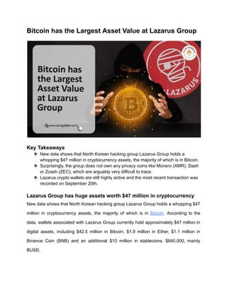 Bitcoin has the Largest Asset Value at Lazarus Group
Key Takeaways
❖ New data shows that North Korean hacking group Lazarus Group holds a
whopping $47 million in cryptocurrency assets, the majority of which is in Bitcoin.
❖ Surprisingly, the group does not own any privacy coins like Monero (XMR), Dash
or Zcash (ZEC), which are arguably very difficult to trace.
❖ Lazarus crypto wallets are still highly active and the most recent transaction was
recorded on September 20th.
Lazarus Group has huge assets worth $47 million in cryptocurrency
New data shows that North Korean hacking group Lazarus Group holds a whopping $47
million in cryptocurrency assets, the majority of which is in Bitcoin. According to the
data, wallets associated with Lazarus Group currently hold approximately $47 million in
digital assets, including $42.5 million in Bitcoin, $1.9 million in Ether, $1.1 million in
Binance Coin (BNB) and an additional $10 million in stablecoins. $640,000, mainly
BUSD.
 