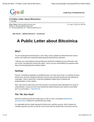 Krtek.net Mail - A Public Letter about Bitcoinica

https://mail.google.com/mail/u/0/?ui=2&ik=94e8...

Lukáš Nový <krtek@krtek.net>

A Public Letter about Bitcoinica
1 message
Zhou Tong <bitcoinica@zhoutong.com>
Reply-To: bitcoinica@zhoutong.com
To: "bitcoinica@krtek.net" <bitcoinica@krtek.net>

Fri, Aug 3, 2012 at 4:38 PM

Web Version | Update preferences | Unsubscribe

A Public Letter about Bitcoinica
Why?
You are receiving this email because I, Zhou Tong, want to update you about Bitcoinica's recent
events, and clarify some frequently asked questions by Bitcoinica customers.
I still have your email address because Bitcoinica shared the available account information with
me so that I can help them process the claims. I won't use your email address for purposes other
than communicating Bitcoinica-related matters.

Apology
First all, I would like to apologize to all affected users. As many of you know, I'm reaching 18 years
old this year, and even though the Bitcoinica venture was extremely exciting and eye-opening for
a teenager, I have to admit that I could have displayed a higher level of maturity and
professionalism in some matters.
Also, I also have to admit that a lot of the business circumstances were well beyond my scope of
understanding. I assure you that I have learned the relevant lessons and I will do a much better
job in my next project — NameTerrific.

The "Mt. Gox Hack"
Bitcoinica experienced the third major hack on July 12, 2012. According to Bitcoinica's
announcement, 40,000 BTC and $40,000 were stolen.
It's regrettable that the master password of Bitcoinica's LastPass account, which includes the
crentials required to access its main Mt. Gox account with all unpaid funds, was found to be the

1z4

14.2.2014 21:12

 