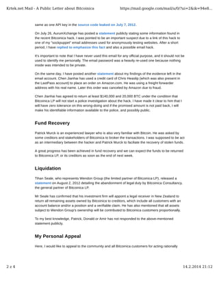 Krtek.net Mail - A Public Letter about Bitcoinica

https://mail.google.com/mail/u/0/?ui=2&ik=94e8...

same as one API key in the source code leaked on July 7, 2012.
On July 26, AurumXchange has posted a statement publicly stating some information found in
the recent Bitcoinica hack. I was pointed to be an important suspect due to a link of this hack to
one of my "sockpuppet" email addresses used for anonymously testing websites. After a short
period, I have replied to emphasize this fact and also a possible email hack.
It's important to note that I have never used this email for any official purpose, and it should not be
used to identify me personally. The email password was a heavily re-used one because nothing
inside was intended to be private.
On the same day, I have posted another statement about my findings of the evidence left in the
email account. Chen Jianhai has used a credit card of Chris Heaslip (which was also present in
the LastPass account) to place an order on Amazon.com. He was using a freight forwarder
address with his real name. Later this order was canceled by Amazon due to fraud.
Chen Jianhai has agreed to return at least $140,000 and 20,000 BTC under the condition that
Bitcoinica LP will not start a police investigation about the hack. I have made it clear to him that I
will have zero tolerance on this wrong-doing and if the promised amount is not paid back, I will
make his identifiable information available to the police, and possibly public.

Fund Recovery
Patrick Murck is an experienced lawyer who is also very familiar with Bitcoin. He was asked by
some creditors and stakeholders of Bitcoinica to broker the transactions. I was supposed to be act
as an intermediary between the hacker and Patrick Murck to faciliate the recovery of stolen funds.
A great progress has been achieved in fund recovery and we can expect the funds to be returned
to Bitcoinica LP, or its creditors as soon as the end of next week.

Liquidation
Tihan Seale, who represents Wendon Group (the limited partner of Bitcoinica LP), released a
statement on August 2, 2012 detailing the abandonment of legal duty by Bitcoinica Consultancy,
the general partner of Bitcoinica LP.
Mr Seale has confirmed that his investment firm will appoint a legal receiver in New Zealand to
return all remaining assets owned by Bitcoinica to creditors, which include all customers with an
account balance and/or a position and a verifiable claim. He has also mentioned that all assets
subject to Wendon Group's ownership will be contributed to Bitcoinica customers proportionally.
To my best knowledge, Patrick, Donald or Amir has not responded to the above-mentioned
statement publicly.

My Personal Appeal
Here, I would like to appeal to the community and all Bitcoinica customers for acting rationally

2z4

14.2.2014 21:12

 