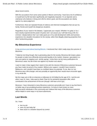 Krtek.net Mail - A Public Letter about Bitcoinica

https://mail.google.com/mail/u/0/?ui=2&ik=94e8...

about recent events.
With the accusations from some active parties in Bitcoin community, I have lost a lot of confidence
in myself and my life has been significantly and negatively impacted. I'm an Agnostic and a
Libertarian who believes in living one's life for others' good, and the accusations are clearly
against my value judgement.
Furthermore, there are repeated threats of violence and informal investigations that can put my
family, friends and myself into dangerous situations.
Regardless of your stand in the debates, I appreciate your respect. Whether I'm guilty or not, I
have closely experienced the power of justice and I can assure you I will hate living a life of a
criminal. I deeply believe that I can make good use of my web development skills and business
experience into valuable innovations for the society, rather than illegally obtaining properties from
other hardworking people.

My Bitcoinica Experience
In my previous post about leaving Bitcoin, I mentioned that I didn't really enjoy the outcome of
Bitcoinica:
"I failed at one thing though, that is generating value for the society. Bitcoinica did create a place
for people to trade more efficiently and provide liquidity to the market. However, speculation is a
zero-sum game (or negative-sum, strictly saying). I know there can be many justifications for
Bitcoinica's value, but all of them are against my intuition and values."
I want to make it clear (again) that I stand in line with the interest of Bitcoinica customers because
you have made me proud of my creation. Without your support, I wouldn't have moved to
Melbourne, and I wouldn't have been so confident about my potential. To me, like it or not,
Bitcoinica was a life-changer, and very possibly an opportunity that I would never encounter again
in my whole life.
My first major aim in life is to become a millionaire (in US Dollar) by the age of 21. I set this aim
when I was 15. Here, I also want to thank Tihan for his wonderful acquisition offer, which
contributed to the achievement of this aim (though I still have a lot to go).
Moreover, I have interacted to many Bitcoinica customers personally and I have to say that there's
no better way of accumulating business experience. I'm lucky to have known so many
high-net-worth individuals in this community and I believe that many of the Bitcoinica customers
will be helpful in some ways in my future adventures.

Last Words
So, I have:
lost my job
seen my own baby fail
been stuck in a situation beyond my control

3z4

14.2.2014 21:12

 
