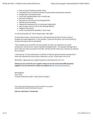 Krtek.net Mail - A Public Letter about Bitcoinica

https://mail.google.com/mail/u/0/?ui=2&ik=94e8...

been accused of stealing customer funds
contributed most of my Bitcoin savings into personally compensating customers
thought about committing suicide
never had a satisfied sleep since 3 months ago
lost some confidence
felt insecure and nervous for prolonged periods
affected some friendships
delayed the development of my new project significantly
spent a large amount of time in the 200-page debates
skipped a few classes
ruined my professional reputation in some ways
I'm still surviving after all. There's always hope in life, right?
In these three months, I have learned a lot, and experienced all kinds of human emotions,
thoughts and value judgements. In one occasion, I cried over the phone, and my best friend (a
18-year-old student) told me (translated):
"You're already very successful. Not many people can have your experience as a youth
entrepreneur, and be such a mature expatriate and global citizen. The reputation damage will at
worst make your future successes arrive later, but they will still come to you, because you deserve
the successes."
I won't give up. I'm not running away. I'm still here to help you get your precious savings back. I
know how important the money stuck in Bitcoinica is to you. It truly means a lot to me.
Meanwhile, I appreciate your support towards my new startup NameTerrific.
Thank you very much for your support. I hope we can all survive this difficult period
together. You are welcome to contact me anytime at bitcoinica@zhoutong.com.

Best Regards,
Zhou Tong
Founder of Bitcoinica (Yeah, I hate to be the founder.)

You're receiving this because your email is included in my copy of
email addresses shared by Bitcoinica's owners.
Edit your subscription | Unsubscribe

4z4

14.2.2014 21:12

 