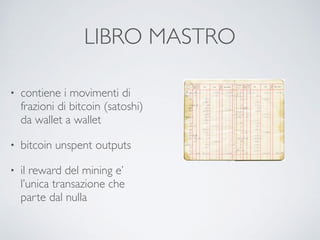 LIBRO MASTRO
• contiene i movimenti di
frazioni di bitcoin (satoshi)
da wallet a wallet
• bitcoin unspent outputs
• il reward del mining e’
l’unica transazione che
parte dal nulla
 
