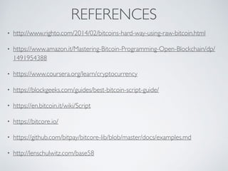 REFERENCES
• http://www.righto.com/2014/02/bitcoins-hard-way-using-raw-bitcoin.html
• https://www.amazon.it/Mastering-Bitcoin-Programming-Open-Blockchain/dp/
1491954388
• https://www.coursera.org/learn/cryptocurrency
• https://blockgeeks.com/guides/best-bitcoin-script-guide/
• https://en.bitcoin.it/wiki/Script
• https://bitcore.io/
• https://github.com/bitpay/bitcore-lib/blob/master/docs/examples.md
• http://lenschulwitz.com/base58
 