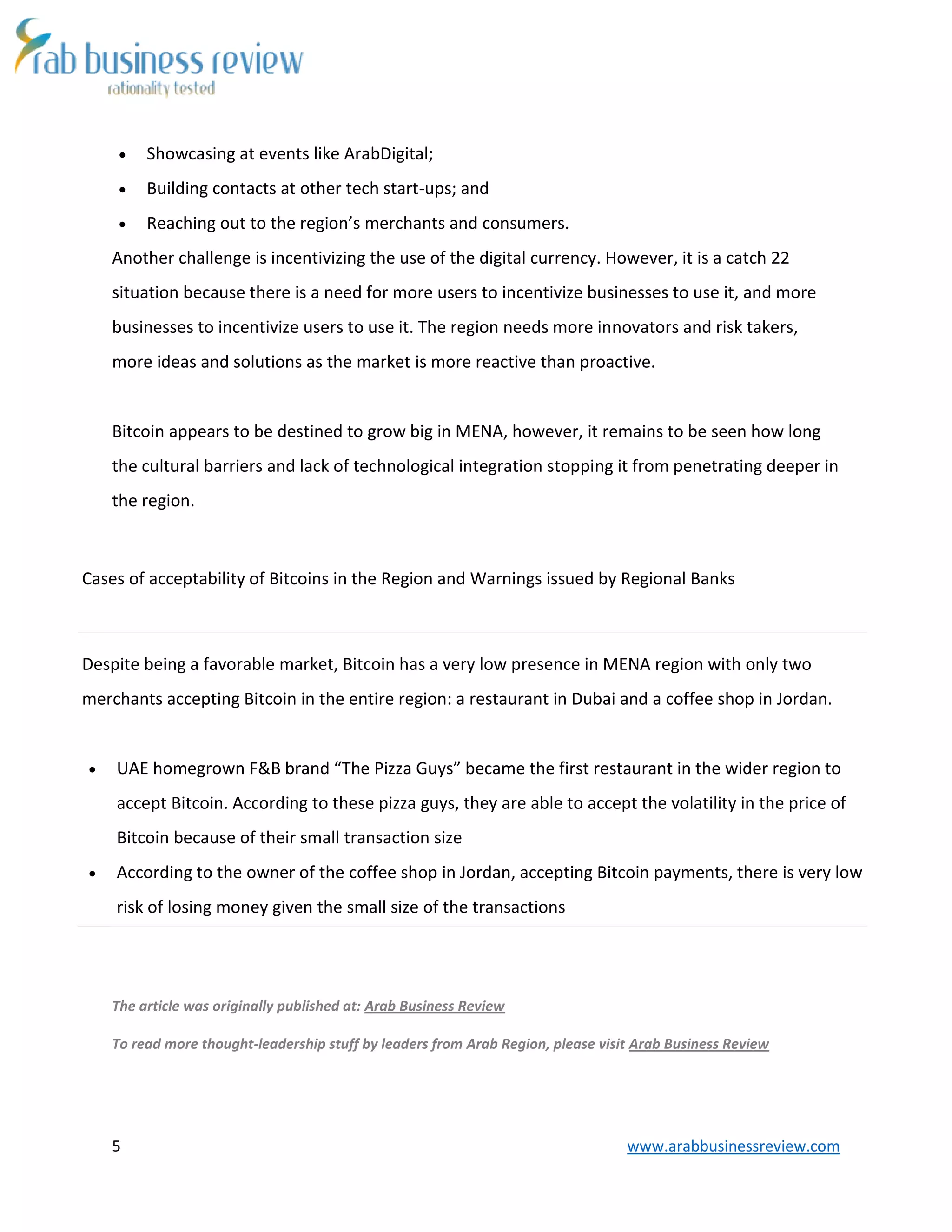 5 www.arabbusinessreview.com
 Showcasing at events like ArabDigital;
 Building contacts at other tech start-ups; and
 Reaching out to the region’s merchants and consumers.
Another challenge is incentivizing the use of the digital currency. However, it is a catch 22
situation because there is a need for more users to incentivize businesses to use it, and more
businesses to incentivize users to use it. The region needs more innovators and risk takers,
more ideas and solutions as the market is more reactive than proactive.
Bitcoin appears to be destined to grow big in MENA, however, it remains to be seen how long
the cultural barriers and lack of technological integration stopping it from penetrating deeper in
the region.
Cases of acceptability of Bitcoins in the Region and Warnings issued by Regional Banks
Despite being a favorable market, Bitcoin has a very low presence in MENA region with only two
merchants accepting Bitcoin in the entire region: a restaurant in Dubai and a coffee shop in Jordan.
 UAE homegrown F&B brand “The Pizza Guys” became the first restaurant in the wider region to
accept Bitcoin. According to these pizza guys, they are able to accept the volatility in the price of
Bitcoin because of their small transaction size
 According to the owner of the coffee shop in Jordan, accepting Bitcoin payments, there is very low
risk of losing money given the small size of the transactions
The article was originally published at: Arab Business Review
To read more thought-leadership stuff by leaders from Arab Region, please visit Arab Business Review
 