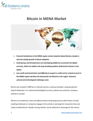 1 www.arabbusinessreview.com
Bitcoin in MENA Market
 Financial Institutions in the MENA region remain skeptical about bitcoins, despite a
slow but steady growth in bitcoin adoption.
 Small groups and Entrepreneurs are developing platforms to promote the digital
currency, which can address the long-standing problem of financial inclusion in the
region.
 Low credit card penetration and difficulty to acquire a credit card or a bank account in
the MENA region will drive the demand for the Bitcoins in the region. However,
cultural and technological challenges exist.
Bitcoin was created in 2009 by an unknown person, or group of people, using pseudonym
Satoshi Nakamoto. It is a decentralized (digital) currency, without any authority, company,
website or symbol.
Bitcoins are created by a slow and highly iterative computing process called ‘bitcoin mining’,
enabling individuals or companies engage in this activity in exchange for transaction fees and
newly created bitcoins. Besides mining, bitcoins can be obtained in exchange for fiat money,
 