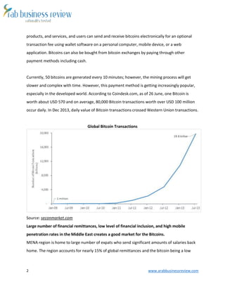 2 www.arabbusinessreview.com
products, and services, and users can send and receive bitcoins electronically for an optional
transaction fee using wallet software on a personal computer, mobile device, or a web
application. Bitcoins can also be bought from bitcoin exchanges by paying through other
payment methods including cash.
Currently, 50 bitcoins are generated every 10 minutes; however, the mining process will get
slower and complex with time. However, this payment method is getting increasingly popular,
especially in the developed world. According to Coindesk.com, as of 26 June, one Bitcoin is
worth about USD 570 and on average, 80,000 Bitcoin transactions worth over USD 100 million
occur daily. In Dec 2013, daily value of Bitcoin transactions crossed Western Union transactions.
Global Bitcoin Transactions
Source: seconmarket.com
Large number of financial remittances, low level of financial inclusion, and high mobile
penetration rates in the Middle East creates a good market for the Bitcoins.
MENA region is home to large number of expats who send significant amounts of salaries back
home. The region accounts for nearly 15% of global remittances and the bitcoin being a low
 