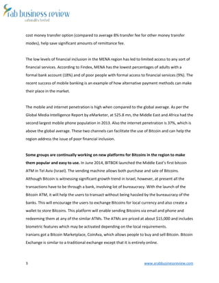 3 www.arabbusinessreview.com
cost money transfer option (compared to average 8% transfer fee for other money transfer
modes), help save significant amounts of remittance fee.
The low levels of financial inclusion in the MENA region has led to limited access to any sort of
financial services. According to Findex, MENA has the lowest percentages of adults with a
formal bank account (18%) and of poor people with formal access to financial services (9%). The
recent success of mobile banking is an example of how alternative payment methods can make
their place in the market.
The mobile and internet penetration is high when compared to the global average. As per the
Global Media Intelligence Report by eMarketer, at 525.8 mn, the Middle East and Africa had the
second largest mobile phone population in 2013. Also the internet penetration is 37%, which is
above the global average. These two channels can facilitate the use of Bitcoin and can help the
region address the issue of poor financial inclusion.
Some groups are continually working on new platforms for Bitcoins in the region to make
them popular and easy to use. In June 2014, BITBOX launched the Middle East’s first bitcoin
ATM in Tel Aviv (Israel). The vending machine allows both purchase and sale of Bitcoins.
Although Bitcoin is witnessing significant growth trend in Israel, however, at present all the
transactions have to be through a bank, involving lot of bureaucracy. With the launch of the
Bitcoin ATM, it will help the users to transact without being hassled by the bureaucracy of the
banks. This will encourage the users to exchange Bitcoins for local currency and also create a
wallet to store Bitcoins. This platform will enable sending Bitcoins via email and phone and
redeeming them at any of the similar ATMs. The ATMs are priced at about $15,000 and includes
biometric features which may be activated depending on the local requirements.
Iranians got a Bitcoin Marketplace, CoinAva, which allows people to buy and sell Bitcoin. Bitcoin
Exchange is similar to a traditional exchange except that it is entirely online.
 