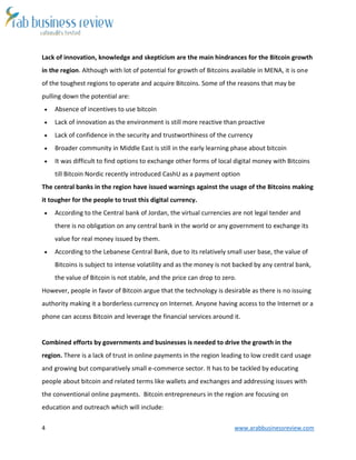 4 www.arabbusinessreview.com
Lack of innovation, knowledge and skepticism are the main hindrances for the Bitcoin growth
in the region. Although with lot of potential for growth of Bitcoins available in MENA, it is one
of the toughest regions to operate and acquire Bitcoins. Some of the reasons that may be
pulling down the potential are:
 Absence of incentives to use bitcoin
 Lack of innovation as the environment is still more reactive than proactive
 Lack of confidence in the security and trustworthiness of the currency
 Broader community in Middle East is still in the early learning phase about bitcoin
 It was difficult to find options to exchange other forms of local digital money with Bitcoins
till Bitcoin Nordic recently introduced CashU as a payment option
The central banks in the region have issued warnings against the usage of the Bitcoins making
it tougher for the people to trust this digital currency.
 According to the Central bank of Jordan, the virtual currencies are not legal tender and
there is no obligation on any central bank in the world or any government to exchange its
value for real money issued by them.
 According to the Lebanese Central Bank, due to its relatively small user base, the value of
Bitcoins is subject to intense volatility and as the money is not backed by any central bank,
the value of Bitcoin is not stable, and the price can drop to zero.
However, people in favor of Bitcoin argue that the technology is desirable as there is no issuing
authority making it a borderless currency on Internet. Anyone having access to the Internet or a
phone can access Bitcoin and leverage the financial services around it.
Combined efforts by governments and businesses is needed to drive the growth in the
region. There is a lack of trust in online payments in the region leading to low credit card usage
and growing but comparatively small e-commerce sector. It has to be tackled by educating
people about bitcoin and related terms like wallets and exchanges and addressing issues with
the conventional online payments. Bitcoin entrepreneurs in the region are focusing on
education and outreach which will include:
 